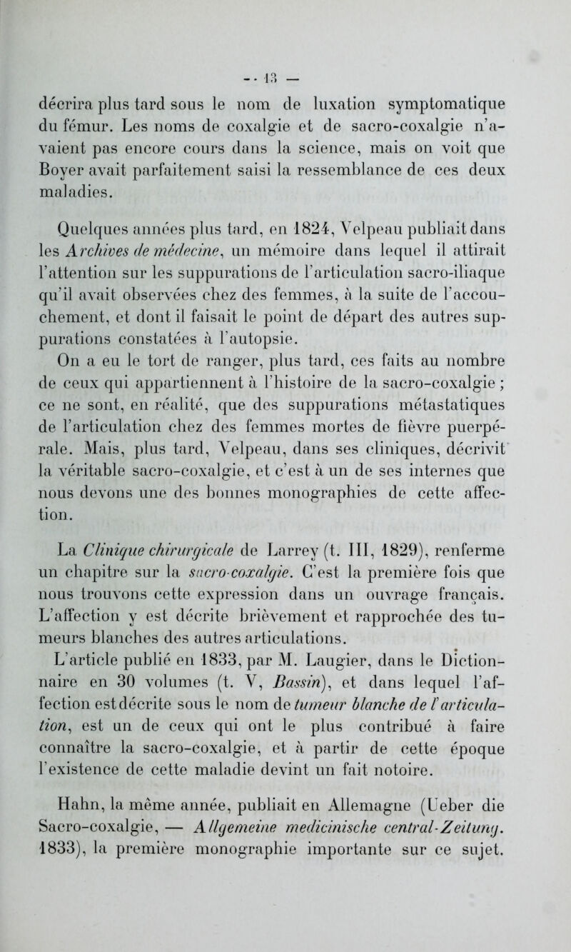 décrira plus tard sous le nom de luxation symptomatique du fémur. Les noms de coxalgie et de sacro-coxalgie n’a- vaient pas encore cours dans la science, mais on voit que Boyer avait parfaitement saisi la ressemblance de ces deux maladies. Quelques années plus tard, en 1824, Velpeau publiait dans les Archives de médecine, un mémoire dans lequel il attirait l’attention sur les suppurations de l’articulation sacro-iliaque qu’il avait observées chez des femmes, à la suite de l’accou- chement, et dont il faisait le point de départ des autres sup- purations constatées à l’autopsie. On a eu le tort de ranger, plus tard, ces faits au nombre de ceux qui appartiennent à l’histoire de la sacro-coxalgie ; ce ne sont, en réalité, que des suppurations métastatiques de l’articulation chez des femmes mortes de fièvre puerpé- rale. Mais, plus tard, Velpeau, dans ses cliniques, décrivit la véritable sacro-coxalgie, et c’est à un de ses internes que nous devons une des bonnes monographies de cette affec- tion. La Clinique chirurgicale de Larrey (t. III, 1829), renferme un chapitre sur la sacro-coxalgie. C’est la première fois que nous trouvons cette expression dans un ouvrage français. L’affection y est décrite brièvement et rapprochée des tu- meurs blanches des autres articulations. L’article publié en 1833, par M. Laugier, dans le Diction- naire en 30 volumes (t. V, Bassin), et dans lequel l’af- fection est décrite sous le nom de tumeur blanche de /’articula- tion, est un de ceux qui ont le plus contribué à faire connaître la sacro-coxalgie, et à partir de cette époque l’existence de cette maladie devint un fait notoire. Hahn, la même année, publiait en Allemagne (Ueber die Sacro-coxalgie, — AlUjemeine medicmische central-Zeituruj. 1833), la première monographie importante sur ce sujet.