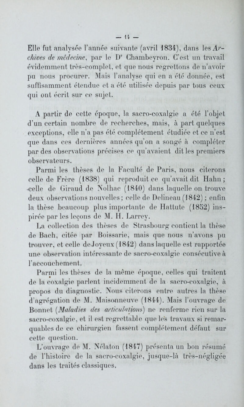 Elle fut analysée l’année suivante (avril 1834), dans les Ar- chives de médecine, par le Dr Ghambeyron. C’est un travail évidemment très-complet, et que nous regrettons de n’avoir pu nous procurer. Mais l’analyse qui en a été donnée, est suffisamment étendue et a été utilisée depuis par tous ceux qui ont écrit sur ce sujet. A partir de cette époque, la sacro-coxalgie a été l’objet d’un certain nombre de recherches, mais, à part quelques exceptions, elle n’a pas été complètement étudiée et ce n’est que dans ces dernières années qu’on a songé à compléter par des observations précises ce qu’avaient dit les premiers observateurs. Parmi les thèses de la Faculté de Paris, nous citerons celle de Frère (1838) qui reproduit ce qu’avait dit Hahn ; -celle de Giraud de Nolhac (1840) dans laquelle on trouve deux observations nouvelles; celle de Delineau (1842) ; enfin la thèse beaucoup plus importante de Hattute (1852) ins- pirée par les leçons de M. H. Larrey. La collection des thèses de Strasbourg contient la thèse de Bach, citée par Boissarie, mais que nous n’avons pu trouver, et celle de Joyeux (1842) dans laquelle est rapportée une observation intéressante de sacro-coxalgie consécutive à l’accouchement. Parmi les thèses de la même époque, celles qui traitent de la coxalgie parlent incidemment de la sacro-coxalgie, à propos du diagnostic. Nous citerons entre autres la thèse d’agrégation de M. Maisonneuve (1844). Mais l’ouvrage de Bonnet (Maladies des articulations) ne renferme rien sur la sacro-coxalgie, et il est regrettable que les travaux si remar- quables de ce chirurgien fassent complètement défaut sur cette question. L’ouvrage de M. Nélaton (1847) présenta un bon résumé de l’histoire de la sacro-coxalgie, jusque-là très-négligée dans les traités classiques.