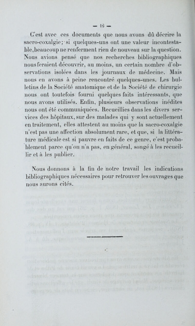 — 1*3 - C’est avec ces documents que nous avons dû décrire la sacro-coxalgie; ’ si quelques-uns ont une valeur incontesta- ble,beaucoup ne renferment rien de nouveau sur la question. Nous avions pensé que nos recherches bibliographiques nous feraient découvrir, au moins, un certain nombre d’ob- servations isolées dans les journaux de médecine. Mais nous en avons à peine rencontré quelques-unes. Les bul- letins de la Société anatomique et de la Société de chirurgie nous ont toutefois fourni quelques faits intéressants, que nous avons utilisés. Enfin, plusieurs observations inédites nous ont été communiquées. Recueillies dans les divers ser- vices des hôpitaux, sur des malades qui y sont actuellement en traitement, elles attestent au moins que la sacro-coxalgie n’est pas une affection absolument rare, et que, si la littéra- ture médicale est si pauvre en faits de ce genre, c’est proba- blement parce qu’on n’a pas, en général, songé à les recueil- lir et à les publier. Nous donnons à la fin de notre travail les indications bibliographiques nécessaires pour retrouver les ouvrages que nous aurons cités.