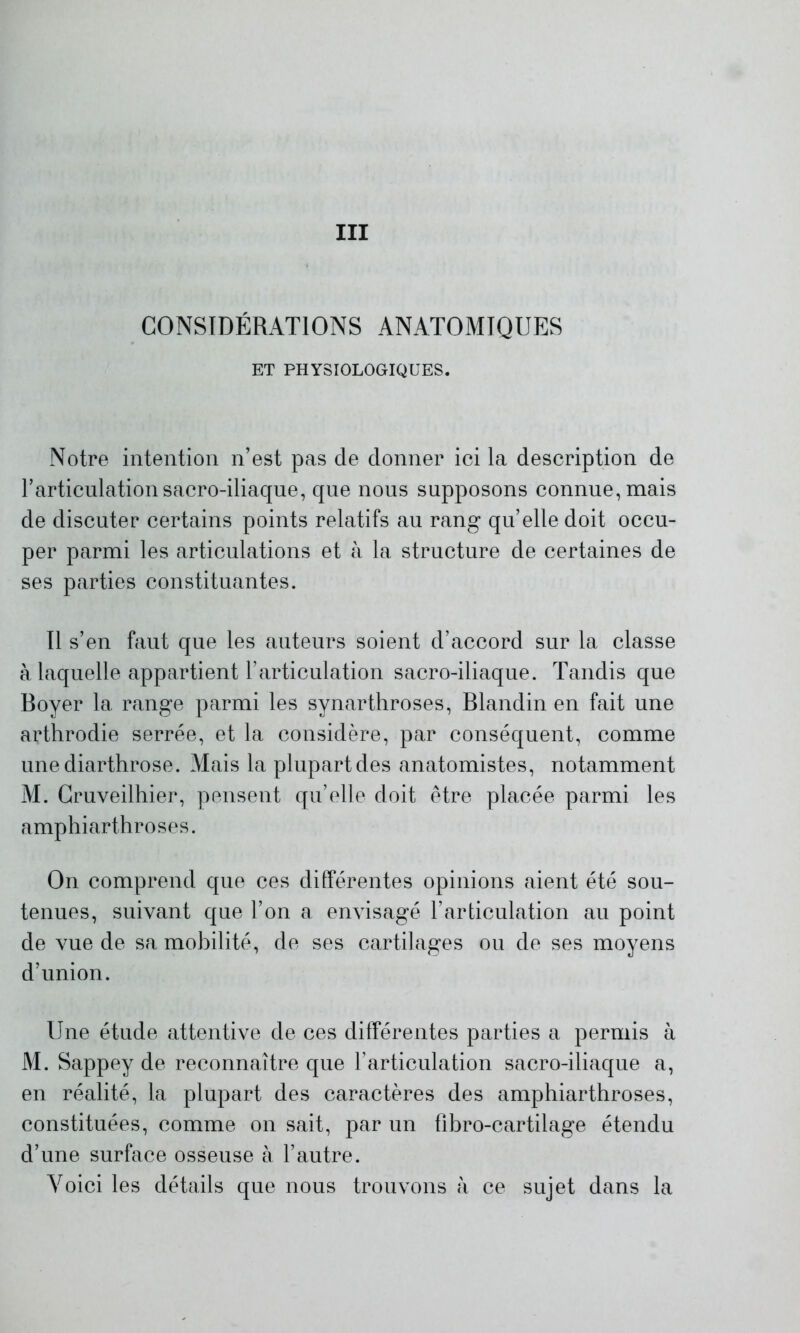 III CONSIDÉRATIONS ANATOMIQUES ET PHYSIOLOGIQUES. Notre intention n’est pas de donner ici la description de l’articulation sacro-iliaque, que nous supposons connue, mais de discuter certains points relatifs au rang qu’elle doit occu- per parmi les articulations et à la structure de certaines de ses parties constituantes. Il s’en faut que les auteurs soient d’accord sur la classe à laquelle appartient l’articulation sacro-iliaque. Tandis que Boyer la range parmi les synarthroses, Blandin en fait une arthrodie serrée, et la considère, par conséquent, comme unediarthrose. Mais la plupart des anatomistes, notamment M. Cruveilhier, pensent qu’elle doit être placée parmi les amphiarthroses. On comprend que ces différentes opinions aient été sou- tenues, suivant que l’on a envisagé l’articulation au point de vue de sa mobilité, de ses cartilages ou de ses moyens d’union. Une étude attentive de ces différentes parties a permis à M. Sappey de reconnaître que l’articulation sacro-iliaque a, en réalité, la plupart des caractères des amphiarthroses, constituées, comme on sait, par un fibro-cartilage étendu d’une surface osseuse à l’autre. Voici les détails que nous trouvons à ce sujet dans la
