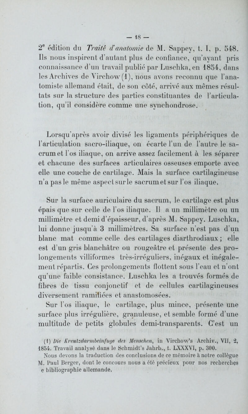 48 - 2e édition du Traité d'anatomie de M. Sappev, t. I, p. 548. Ils nous inspirent d’autant plus de confiance, qu’ayant pris connaissance d’un travail publié par Luschka, en 1854, dans les Archives de Virchow (1), nous avons reconnu que l’ana- tomiste allemand était, de son côté, arrivé aux mêmes résul- tats sur la structure des parties constituantes de l’articula- tion, qu’il considère comme une synchondrose. Lorsqu’après avoir divisé les ligaments périphériques de l’articulation sacro-iliaque, on écarte l’un de l’autre le sa- crum et l’os iliaque, on arrive assez facilement à les séparer et chacune des surfaces articulaires osseuses emporte avec elle une couche de cartilage. Mais la surface cartilagineuse n’a pas le même aspect sur le sacrum et sur l’os iliaque. Sur la surface auriculaire du sacrum, le cartilage est plus épais que sur celle de l’os iliaque. Il a un millimètre ou un millimètre et demi d’épaisseur, d’après M. Sappey. Luschka, lui donne jusqu’à 3 millimètres. Sa surface n’est pas d’un blanc mat comme celle des cartilages diarthrodiaux ; elle est d’un gris blanchâtre ou rougeâtre et présente des pro- longements villiformes très-irréguliers, inégaux et inégale- ment répartis. Ces prolongements flottent sous l’eau et n’ont qu’une faible consistance. Luschka les a trouvés formés de fibres de tissu conjonctif et de cellules cartilagineuses diversement ramifiées et anastomosées. Sur l’os iliaque, le cartilage, plus mince, présente une surface plus irrégulière, granuleuse, et semble formé d'une multitude de petits globules demi-transparents. C’est un (1) Die Kreutzdarrnbeinfuge des Menschen, in Virchow’s Archiv., VII, 2, 1854. Travail analysé dans le Schmidt’s Jahrb., t. LXXXVI, p. 300. Nous devons la traduction des conclusions de ce mémoire à notre collègue M. Paul Berger, dont le concours nous a été précieux pour nos recherches e bibliographie allemande,