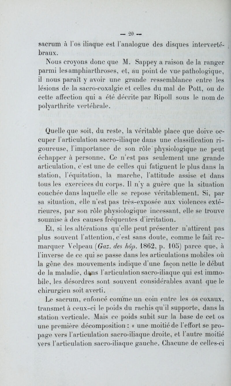 sacrum à l os iliaque est l’analogue des disques interverté- braux. Nous croyons donc que M. Sappey a raison de la ranger parmi lesamphiarthroses, et, au point de vue pathologique, il nous paraît y avoir une grande ressemblance entre les lésions de la sacro-coxalgie et celles du mal de Pott, ou de cette affection qui a été décrite par Ripoll sous le nom de polyarthrite vertébrale. Quelle que soit, du reste, la véritable place que doive oc- cuper l’articulation sacro-iliaque dans une classification ri- goureuse, l’importance de son rôle physiologique ne peut échapper à personne. Ce n’est pas seulement une grande articulation, c’est une de celles qui fatiguent le plus dans la station, l’équitation, la marche, l’attitude assise et dans tous les exercices du corps. Il n’y a guère que la situation couchée dans laquelle elle se repose véritablement. Si, par sa situation, elle n’est pas très-exposée aux violences exté- rieures, par son rôle physiologique incessant, elle se trouve soumise à des causes fréquentes d’irritation. Et, si les altérations qu’elle peut présenter n’attirent pas plus souvent l’attention, c’est sans doute, comme le fait re- marquer Velpeau [Gaz. des hôp. 1862, p. 105) parce que, à l’inverse de ce qui se passe dans les articulations mobiles où la gêne des mouvements indique d’une façon nette le début de la maladie, d^is l’articulation sacro-iliaque qui est immo- bile, les désordres sont souvent considérables avant que le chirurgien soit averti. Le sacrum, enfoncé comme un coin entre les os coxaux, transmet à ceux-ci le poids du rachis qu’il supporte, dans la station verticale. Mais ce poids subit sur la base de cet os une première décomposition : « une moitié de l’effort se pro- page vers l’articulation sacro-iliaque droite, et l'autre moitié vers l’articulation sacro-iliaque gauche. Chacune de celles-ci