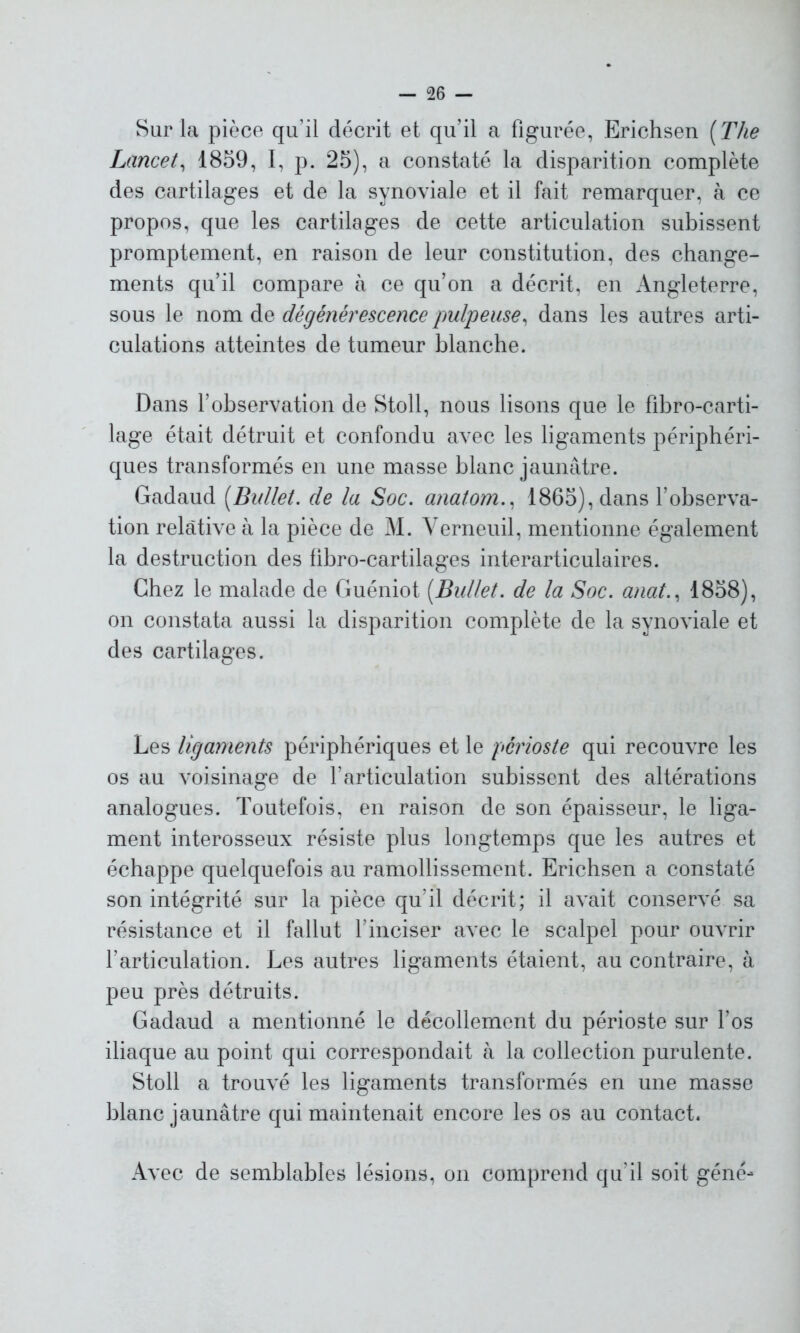 Sur la pièce qu’il décrit et qu?il a figurée, Erichsen [The Lancet, 1859, I, p. 25), a constaté la disparition complète des cartilages et de la synoviale et il fait remarquer, à ce propos, que les cartilages de cette articulation subissent promptement, en raison de leur constitution, des change- ments qu’il compare à ce qu’on a décrit, en Angleterre, sous le nom de dégénérescence pulpeuse, dans les autres arti- culations atteintes de tumeur blanche. Dans l’observation de Stoll, nous lisons que le fibro-carti- lage était détruit et confondu avec les ligaments périphéri- ques transformés en une masse blanc jaunâtre. Gadaud [Bullet. de la Soc. anatom., 1865), dans l’observa- tion relative à la pièce de M. Verneuil, mentionne également la destruction des fibro-cartilages interarticulaires. Chez le malade de Guéniot [Bullet. de la Soc. anat., 1858), on constata aussi la disparition complète de la synoviale et des cartilages. Les ligaments périphériques et le périoste qui recouvre les os au voisinage de l’articulation subissent des altérations analogues. Toutefois, en raison de son épaisseur, le liga- ment interosseux résiste plus longtemps que les autres et échappe quelquefois au ramollissement. Erichsen a constaté son intégrité sur la pièce qu’il décrit; il avait conservé sa résistance et il fallut l’inciser avec le scalpel pour ouvrir l’articulation. Les autres ligaments étaient, au contraire, à peu près détruits. Gadaud a mentionné le décollement du périoste sur l’os iliaque au point qui correspondait à la collection purulente. Stoll a trouvé les ligaments transformés en une masse blanc jaunâtre qui maintenait encore les os au contact. Avec de semblables lésions, on comprend qu’il soit géné-