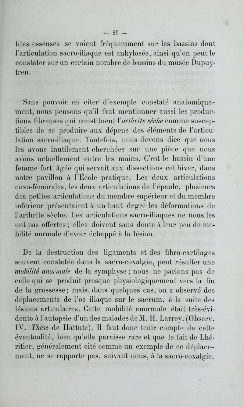 tites osseuses se voient fréquemment sur les bassins dont l’articulation sacro-iliaque est ankylosée, ainsi qu’on peut le constater sur un certain nombre de bassins du musée Dupuy- tren. Sans pouvoir en citer d’exemple constaté anatomique- ment, nous pensons qu’il faut mentionner aussi les produc- tions fibreuses qui constituent Y arthrite sèche comme suscep- tibles de se produire aux dépens des éléments de l’articu- lation sacro-iliaque. Toutefois, nous devons dire que nous les avons inutilement cherchées sur une pièce que nous avons, actuellement entre les mains. C’est le bassin d’une femme fort âgée qui servait aux dissections cet hiver, dans notre pavillon à l’Ecole pratique. Les deux articulations coxo-fémorales, les deux articulations de l’épaule, plusieurs des petites articulations du membre supérieur et du membre inférieur présentaient à un haut degré les déformations de l’arthrite sèche. Les articulations sacro-iliaques ne nous les ont pas offertes ; elles doivent sans doute à leur peu de mo- bilité normale d’avoir échappé à la lésion. De la destruction des ligaments et des fibro-cartilages souvent constatée dans la sacro-coxalgie, peut résulter une mobilité anormale de la symphyse ; nous ne parlons pas de celle qui se produit presque physiologiquement vers la fin de la grossesse; mais, dans quelques cas, on a observé des déplacements de l’os iliaque sur le sacrum, à la suite des lésions articulaires. Cette mobilité anormale était très-évi- dente à l’autopsie d’un des malades de M. H. Larrey. (Observ. IV. Thèse de Hattute). Il faut donc tenir compte de cette éventualité, bien qu’elle paraisse rare et que le fait de Lhé- ritier, généralement cité comme un exemple de ce déplace- ment, ne se rapporte pas, suivant nous, à la sacro-coxalgie.