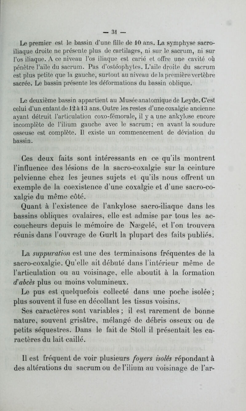 Le premier est le bassin d’une fille de 10 ans. La symphyse sacro- iliaque droite ne présente plus de cartilages, ni sur le sacrum, ni sur l’os iliaque. A ce niveau l’os iliaque est carié et offre une cavité où pénètre l’aile du sacrum. Pas d’ostéophytes. L’aile droite du sacrum est plus petite que la gauche, surtout au niveau de la première vertèbre sacrée. Le bassin présente les déformations du bassin oblique. Le deuxième bassin appartient au Musée anatomique de Leyde. C’est celui d’un enfant de 12 à!3 ans. Outre les restes d'une coxalgie ancienne ayant détruit l’articulation coxo-fémorale, il y a une ankylosé encore incomplète de l’ilium gauche avec le sacrum; en avant la soudure osseuse est complète. Il existe un commencement de déviation du bassin. Ces deux faits sont intéressants en ce qu’ils montrent F influence des lésions de la sacro-coxalgie sur la ceinture pelvienne chez les jeunes sujets et qu’ils nous offrent un exemple de la coexistence d’une coxalgie et d’une sacro-co- xalgie du même côté. Quant à l’existence de l’ankylose sacro-iliaque dans les bassins obliques ovalaires, elle est admise par tous les ac- coucheurs depuis le mémoire de Nægelé, et l’on trouvera réunis dans l’ouvrage de Gurlt la plupart des faits publiés. La suppuration est une des terminaisons fréquentes de la sacro-coxalgie. Qu’elle ait débuté dans l’intérieur même de l’articulation ou au voisinage, elle aboutit à la formation dabcès plus ou moins volumineux. Le pus est quelquefois collecté dans une poche isolée ; plus souvent il fuse en décollant les tissus voisins. Ses caractères sont variables ; il est rarement de bonne nature, souvent grisâtre, mélangé de débris osseux ou de petits séquestres. Dans le fait de Stoll il présentait les ca- ractères du lait caillé. Il est fréquent de voir plusieurs foyers isolés répondant à des altérations du sacrum ou de l’ilium au voisinage de l’ar-