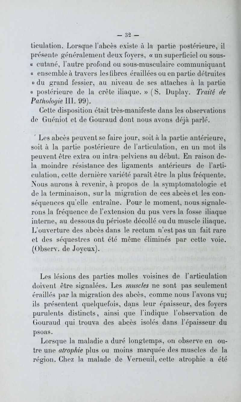 ticulation. Lorsque l'abcès existe à la partie postérieure, il présente généralement deux foyers, c< un superficiel ou sous- « cutané, l’autre profond ou sous-musculaire communiquant « ensemble à travers les fibres éraillées ou en partie détruites « du grand fessier, au niveau de ses attaches à la partie « postérieure de la crête iliaque. » (S. Duplay. Traité de Pathologie III. 99). Cette disposition était très-manifeste dans les observations de Guéniot et de Gouraud dont nous avons déjà parlé. ' Les abcès peuvent se faire jour, soit à la partie antérieure, soit à la partie postérieure de l’articulation, en un mot ils peuvent être extra ou intra-pelviens au début. En raison de- là moindre résistance des ligaments antérieurs de l’arti- culation, cette dernière variété paraît être la plus fréquente. Nous aurons à revenir, à propos de la symptomatologie et de la terminaison, sur la migration de ces abcès et les con- séquences qu elle entraîne. Pour le moment, nous signale- rons la fréquence de l’extension du pus vers la fosse iliaque interne, au dessous du périoste décollé ou du muscle iliaque. L’ouverture des abcès dans le rectum n’est pas un fait rare et des séquestres ont été même éliminés par cette voie. (Observ. de Joyeux). Les lésions des parties molles voisines de l’articulation doivent être signalées. Les muscles ne sont pas seulement éraillés par la migration des abcès, comme nous l’avons vu; ils présentent quelquefois, dans leur épaisseur, des foyers purulents distincts, ainsi que l’indique l’observation de Gouraud qui trouva des abcès isolés dans l’épaisseur du psoas. Lorsque la maladie a duré longtemps, on observe en ou- tre une atrophie plus ou moins marquée des muscles de la région. Chez la malade de Verneuil, cette atrophie a été