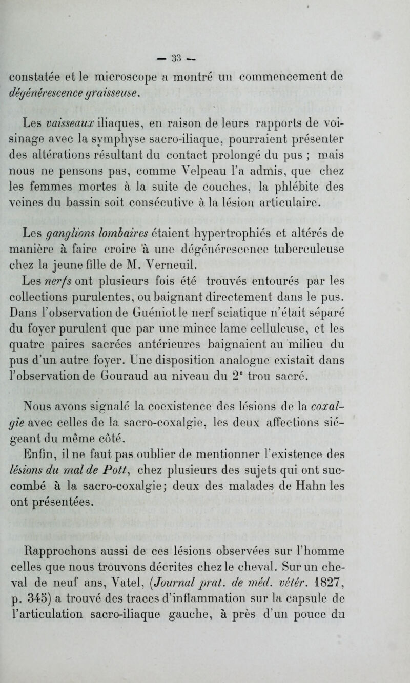 constatée et le microscope a montré un commencement de dégénérescence graisseuse. Les vaisseaux iliaques, en raison de leurs rapports de voi- sinage avec la symphyse sacro-iliaque, pourraient présenter des altérations résultant du contact prolongé du pus ; mais nous ne pensons pas, comme Velpeau l’a admis, que chez les femmes mortes à la suite de couches, la phlébite des veines du bassin soit consécutive à la lésion articulaire. Les ganglions lombaires étaient hypertrophiés et altérés de manière à faire croire à une dégénérescence tuberculeuse chez la jeune fille de M. Verneuil. Les nerfs ont plusieurs fois été trouvés entourés par les collections purulentes, ou baignant directement dans le pus. Dans l’observation de Guéniotle nerf sciatique n’était séparé du foyer purulent que par une mince lame celluleuse, et les quatre paires sacrées antérieures baignaient au milieu du pus d’un autre foyer. Une disposition analogue existait dans l’observation de Gouraud au niveau du 2e trou sacré. Nous avons signalé la coexistence des lésions de la coxal- gie avec celles de la sacro-coxalgie, les deux affections sié- geant du même côté. Enfin, il ne faut pas oublier de mentionner l’existence des lésions du mal de Pott, chez plusieurs des sujets qui ont suc- combé à la sacro-coxalgie; deux des malades de Hahn les ont présentées. Rapprochons aussi de ces lésions observées sur l’homme celles que nous trouvons décrites chez le cheval. Sur un che- val de neuf ans, Vatel, [Journal prat. de méd. vêtér. 1827, p. 345) a trouvé des traces d’inflammation sur la capsule de l’articulation sacro-iliaque gauche, à près d’un pouce du