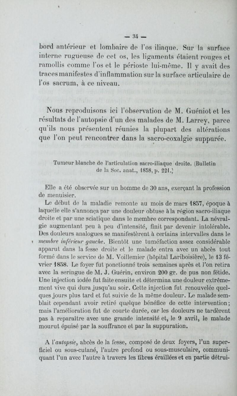 bord antérieur et lombaire de l’os iliaque. Sur la surface interne rugueuse de cet os, les ligaments étaient rouges et ramollis comme l’os et le périoste lui-même. Il y avait des traces manifestes d’inflammation sur la surface articulaire de l’os sacrum, à ce niveau. Nous reproduisons ici l’observation de M. Guéniot et les résultats de l’autopsie d’un des malades de i\I. Larrey, parce qu’ils nous présentent réunies la plupart des altérations que l’on peut rencontrer dans la sacro-coxalgie suppurée. Tumeur blanche de l’articulation sacro-iliaque droite. (Bulletin de la Soc. anat., 1858, p. 221.) Elle a été observée sur un homme de 30 ans, exerçant la profession de menuisier. Le début de la maladie remonte au mois de mars 1857, époque à laquelle elle s’annonça par une douleur obtuse à la région sacro-iliaque droite et par une sciatique dans le membre correspondant. La névral- gie augmentant peu à peu d’intensité, finit par devenir intolérable. Des douleurs analogues se manifestèrent à certains intervalles dans le » membre inférieur gauche. Bientôt une tuméfaction assez considérable apparut dans la fesse droite et le malade entra avec un abcès tout formé dans le service de M. Voillemier (hôpital Lariboisière), le 13 fé- vrier 1858. Le foyer fut ponctionné trois semaines après et l’on retira avec la seringue de M. J. Guérin, environ 200 gr. de pus non fétide. Une injection iodée fut faite ensuite et détermina une douleur extrême- ment vive qui dura jusqu’au soir. Cette injection fut renouvelée quel- ques jours plus tard et fut suivie de la même douleur. Le malade sem- blait cependant avoir retiré quelque bénéfice de cette intervention; mais l’amélioration fut de courte durée, car les douleurs ne tardèrent pas à reparaître avec une grande intensité et, le 9 avril, le malade mourut épuisé par la souffrance et par la suppuration. A Y autopsie, abcès de la fesse, composé de deux foyers, Tun super- ficiel ou sous-cutané, l’autre profond ou sous-musculaire, communi- quant l’un avec l’autre à travers les fibres éraillées et en partie détrui-