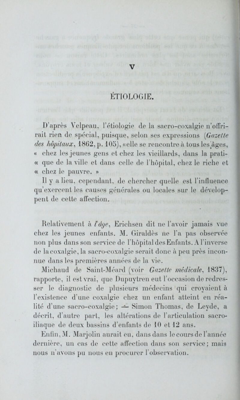 ÉTIOLOGIE. D’après Velpeau, Pétiologie delà sacro-coxalgie n’offri- rait rien de spécial, puisque, selon ses expressions (Gazette des hôpitaux, 1862, p. 105), «elle se rencontre à tous les âges, « chez les jeunes gens et chez les vieillards, dans la prati- « que de la ville et dans celle de l’hôpital, chez le riche et a chez le pauvre. » Il y a lieu, cependant, de chercher quelle est l’influence qu’exercent les causes générales ou locales sur le dévelop- pent de cette affection. Relativement à l'âge, Erichsen dit ne l’avoir jamais vue chez les jeunes enfants. M. Giraldès ne l’a pas observée non plus dans son service de l’hôpital des Enfants. A l'inverse de la coxalgie, la sacro-coxalgie serait donc à peu près incon- nue dans les premières années de la vie. Michaud de Saint-Méard (voir Gazette médicale, 1837), rapporte, il est vrai, que Dupuytren eut l'occasion de redres- ser le diagnostic de plusieurs médecins qui croyaient à l’existence d’une coxalgie chez un enfant atteint en réa- lité d’une sacro-coxalgie; — Simon Thomas, de Leyde, a décrit, d’autre part, les altérations de l’articulation sacro- iliaque de deux bassins d’enfants de 10 et 12 ans. Enfin, M. Marjolin aurait eu, dans dans le cours de Pannée dernière, un cas de cette affection dans son service; mais nous n’avons pu nous en procurer l’observation.