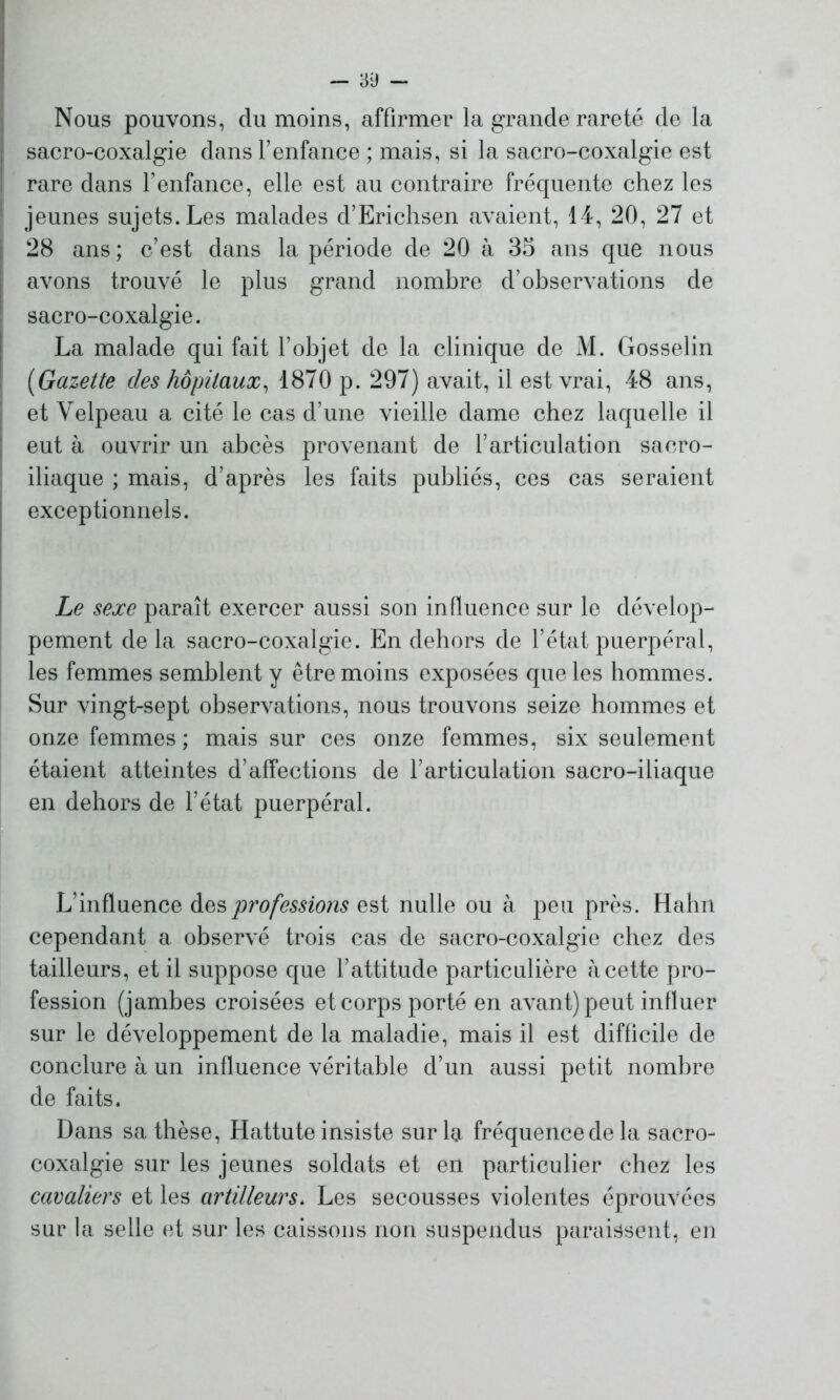 Nous pouvons, du moins, affirmer la grande rareté de la sacro-coxalgie dans l’enfance ; mais, si la sacro-coxalgie est rare dans l’enfance, elle est au contraire fréquente chez les jeunes sujets. Les malades d’Erichsen avaient, 14, 20, 27 et 28 ans; c’est dans la période de 20 à 35 ans que nous avons trouvé le plus grand nombre d’observations de sacro-coxalgie. La malade qui fait l’objet de la clinique de M. Gosselin (iGazette des hôpitaux, 1870 p. 297) avait, il est vrai, 48 ans, et Velpeau a cité le cas d’une vieille dame chez laquelle il eut à ouvrir un abcès provenant de l’articulation sacro- iliaque ; mais, d’après les faits publiés, ces cas seraient exceptionnels. Le sexe paraît exercer aussi son influence sur le dévelop- pement de la sacro-coxalgie. En dehors de l’état puerpéral, les femmes semblent y être moins exposées que les hommes. Sur vingt-sept observations, nous trouvons seize hommes et onze femmes ; mais sur ces onze femmes, six seulement étaient atteintes d’affections de l’articulation sacro-iliaque en dehors de l’état puerpéral. L’influence des professions est nulle ou à peu près. Hahn cependant a observé trois cas de sacro-coxalgie chez des tailleurs, et il suppose que l’attitude particulière à cette pro- fession (jambes croisées et corps porté en avant) peut influer sur le développement de la maladie, mais il est difficile de conclure à un influence véritable d’un aussi petit nombre de faits. Dans sa thèse, Hattute insiste sur la fréquence de la sacro- coxalgie sur les jeunes soldats et en particulier chez les cavaliers et les artilleurs. Les secousses violentes éprouvées sur la selle et sur les caissons non suspendus paraissent, en