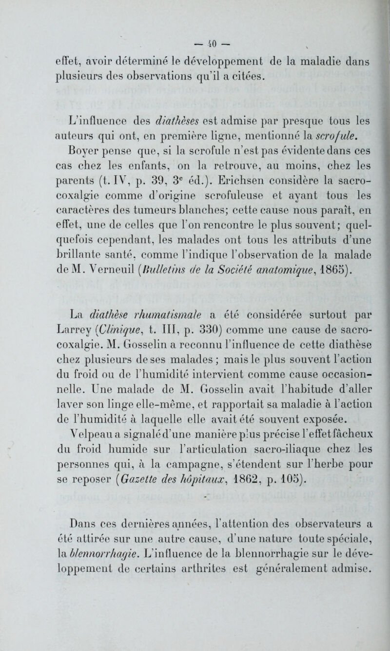 effet, avoir déterminé le développement de la maladie dans plusieurs des observations qu’il a citées. L’influence des diathèses est admise par presque tous les auteurs qui ont, en première ligne, mentionné la scrofule. Boyer pense que, si la scrofule n’est pas évidente dans ces cas chez les enfants, on la retrouve, au moins, chez les parents (t. IV, p. 39, 3e éd.). Erichsen considère la sacro- coxalgie comme d’origine scrofuleuse et ayant tous les caractères des tumeurs blanches; cette cause nous paraît, en effet, une de celles que l’on rencontre le plus souvent; quel- quefois cependant, les malades ont tous les attributs d’une brillante santé, comme l’indique l’observation de la malade deM. Yerneuil (bulletins de la Société anatomique, 1865). La diathèse rhumatismale a été considérée surtout par Larrey (Clinique, t. III, p. 330) comme une cause de sacro- coxalgie. M. Gosselin a reconnu l’influence de cette diathèse chez plusieurs de ses malades ; mais le plus souvent l’action du froid ou de l’humidité intervient comme cause occasion- nelle. Une malade de M. Gosselin avait l'habitude d’aller laver son linge elle-même, et rapportait sa maladie à l’action de l’humidité à laquelle elle avait été souvent exposée. Velpeau a signalé d’une manière plus précise l’effet fâcheux du froid humide sur l’articulation sacro-iliaque chez les personnes qui, à la campagne, s’étendent sur l’herbe pour se reposer (Gazette des hôpitaux, 1862, p. 105). Dans ces dernières années, l’attention des observateurs a été attirée sur une autre cause, d’une nature toute spéciale, la blennorrhagie. L’influence de la blennorrhagie sur le déve- loppement de certains arthrites est généralement admise.