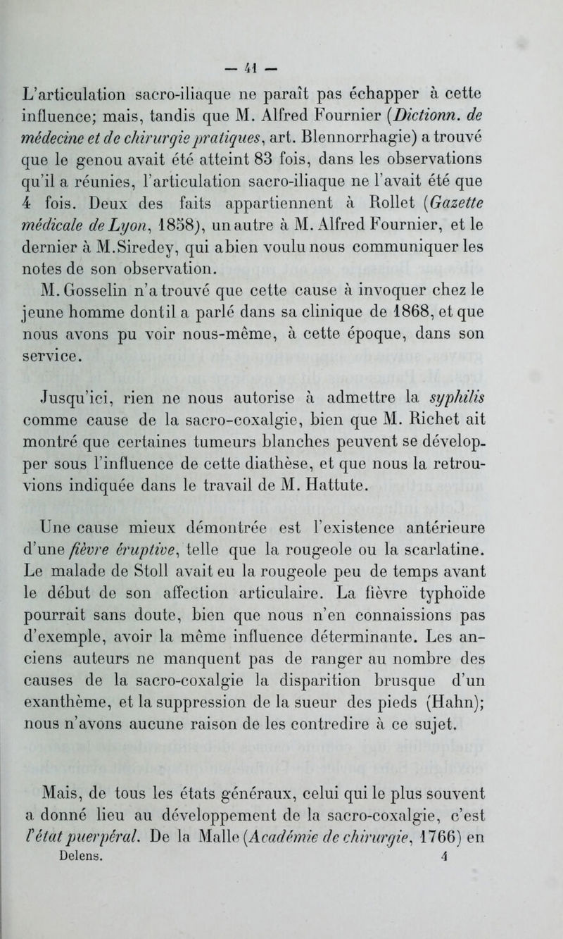 L’articulation sacro-iliaque ne paraît pas échapper à cette influence; mais, tandis que M. Alfred Fournier (Dictionn. de médecine et de chirurgie pratiques, art. Blennorrhagie) a trouvé que le genou avait été atteint 83 fois, dans les observations qu’il a réunies, l’articulation sacro-iliaque ne l’avait été que 4 fois. Deux des faits appartiennent à Rollet (Gazette médicale de Lyon, 1858), un autre à M. Alfred Fournier, et le dernier à M.Siredey, qui abien voulu nous communiquer les notes de son observation. M. Gosselin n’a trouvé que cette cause à invoquer chez le jeune homme dontil a parlé dans sa clinique de 1868, et que nous avons pu voir nous-même, à cette époque, dans son service. Jusqu’ici, rien ne nous autorise à admettre la syphilis comme cause de la sacro-coxalgie, bien que M. Richet ait montré que certaines tumeurs blanches peuvent se dévelop- per sous l’influence de cette diathèse, et que nous la retrou- vions indiquée dans le travail de M. Hattute. Une cause mieux démontrée est l’existence antérieure d’une fièvre éruptive, telle que la rougeole ou la scarlatine. Le malade de Stoll avait eu la rougeole peu de temps avant le début de son affection articulaire. La fièvre typhoïde pourrait sans doute, bien que nous n’en connaissions pas d’exemple, avoir la même influence déterminante. Les an- ciens auteurs ne manquent pas de ranger au nombre des causes de la sacro-coxalgie la disparition brusque d’un exanthème, et la suppression de la sueur des pieds (Hahn); nous n’avons aucune raison de les contredire à ce sujet. Mais, de tous les états généraux, celui qui le plus souvent a donné lieu au développement de la sacro-coxalgie, c’est T état puerpéral. De la Malle [Académie de chirurgie, 1766) en Delens. 4