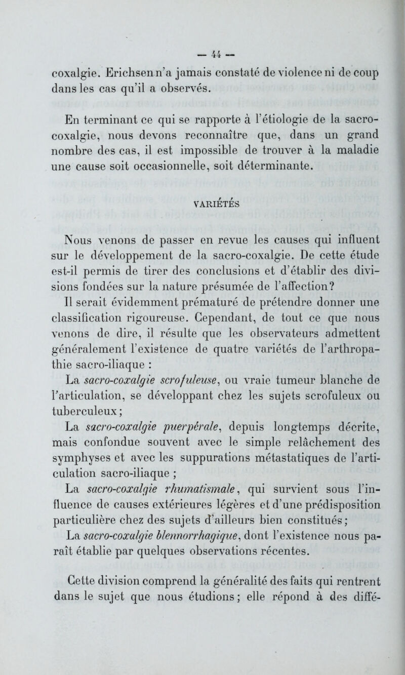 coxalgie. Erichsenn’a jamais constaté de violence ni de coup dans les cas qu’il a observés. En terminant ce qui se rapporte à l’étiologie de la sacro- coxalgie, nous devons reconnaître que, dans un grand nombre des cas, il est impossible de trouver à la maladie une cause soit occasionnelle, soit déterminante. VARIÉTÉS Nous venons de passer en revue les causes qui influent sur le développement de la sacro-coxalgie. De cette étude est-il permis de tirer des conclusions et d’établir des divi- sions fondées sur la nature présumée de l’affection? Il serait évidemment prématuré de prétendre donner une classification rigoureuse. Cependant, de tout ce que nous venons de dire, il résulte que les observateurs admettent généralement l’existence de quatre variétés de l’arthropa- thie sacro-iliaque : La sacro-coxalgie scrofuleuse, ou vraie tumeur blanche de l'articulation, se développant chez les sujets scrofuleux ou tuberculeux ; La sacro-coxalgie puerpérale, depuis longtemps décrite, mais confondue souvent avec le simple relâchement des symphyses et avec les suppurations métastatiques de l’arti- culation sacro-iliaque ; La sacro-coxalçfie rhumatismale, qui survient sous l’in- fluence de causes extérieures légères et d’une prédisposition particulière chez des sujets d’ailleurs bien constitués; La sacro-coxalgie blennorrhagique, dont l’existence nous pa- raît établie par quelques observations récentes. Cette division comprend la généralité des faits qui rentrent dans le sujet que nous étudions; elle répond à des diffé-