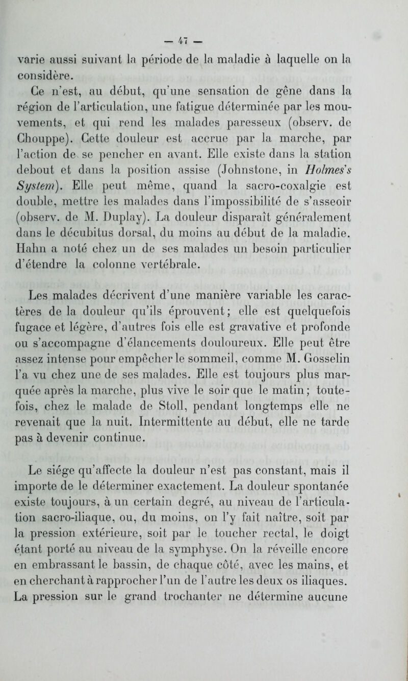 varie aussi suivant la période de la maladie à laquelle on la considère. Ce n’est, au début, qu’une sensation de gêne dans la région de l’articulation, une fatigue déterminée par les mou- vements, et qui rend les malades paresseux (observ. de Chouppe). Cette douleur est accrue par la marche, par l’action de se pencher en avant. Elle existe dans la station debout et dans la position assise (Johnstone, in Holmes s System). Elle peut même, quand la sacro-coxalgie est double, mettre les malades dans l’impossibilité de s’asseoir (observ. de M. Duplay). La douleur disparaît généralement dans le décubitus dorsal, du moins au début de la maladie. Hahn a noté chez un de ses malades un besoin particulier d’étendre la colonne vertébrale. Les malades décrivent d’une manière variable les carac- tères de la douleur qu’ils éprouvent ; elle est quelquefois fugace et légère, d’autres fois elle est gravative et profonde ou s’accompagne d’élancements douloureux. Elle peut être assez intense pour empêcher le sommeil, comme M. Gosselin l’a vu chez une de ses malades. Elle est toujours plus mar- quée après la marche, plus vive le soir que le matin; toute- fois, chez le malade de Stoll, pendant longtemps elle ne revenait que la nuit. Intermittente au début, elle ne tarde pas à devenir continue. Le siège qu’affecte la douleur n’est pas constant, mais il importe de le déterminer exactement. La douleur spontanée existe toujours, à un certain degré, au niveau de l’articula- tion sacro-iliaque, ou, du moins, on l’y fait naître, soit par la pression extérieure, soit par le toucher rectal, le doigt étant porté au niveau de la symphyse. On la réveille encore en embrassant le bassin, de chaque côté, avec les mains, et en cherchant à rapprocher l’un de l’autre les deux os iliaques. La pression sur le grand trochanter ne détermine aucune