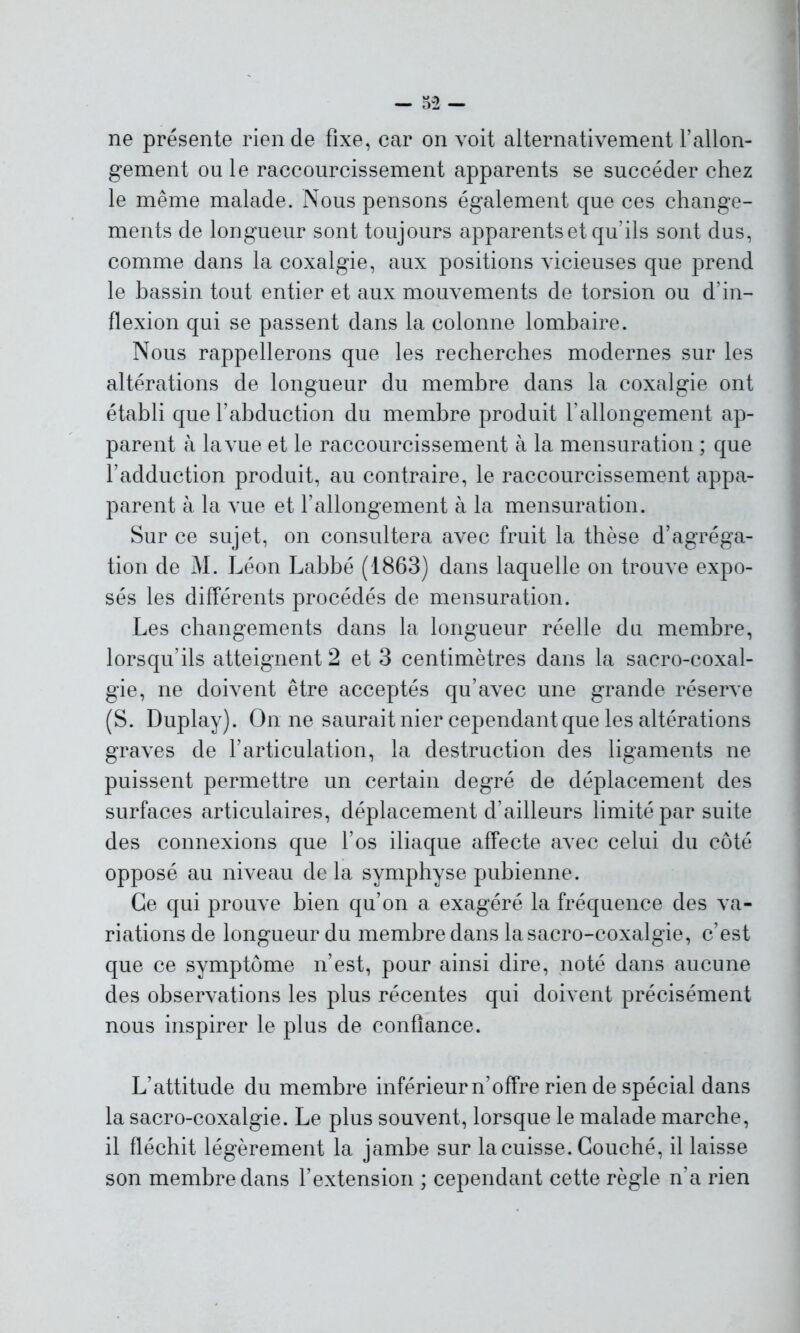 ne présente rien de fixe, car on voit alternativement l’allon- gement ou le raccourcissement apparents se succéder chez le même malade. Nous pensons également que ces change- ments de longueur sont toujours apparents et qu’ils sont dus, comme dans la coxalgie, aux positions vicieuses que prend le bassin tout entier et aux mouvements de torsion ou d’in- flexion qui se passent dans la colonne lombaire. Nous rappellerons que les recherches modernes sur les altérations de longueur du membre dans la coxalgie ont établi que l’abduction du membre produit l’allongement ap- parent à la vue et le raccourcissement à la mensuration ; que l’adduction produit, au contraire, le raccourcissement appa- parent à la vue et l’allongement à la mensuration. Sur ce sujet, on consultera avec fruit la thèse d’agréga- tion de M. Léon Labbé (1863) dans laquelle on trouve expo- sés les différents procédés de mensuration. Les changements dans la longueur réelle du membre, lorsqu’ils atteignent 2 et 3 centimètres dans la sacro-coxal- gie, ne doivent être acceptés qu’avec une grande réserve (S. Duplay). On ne saurait nier cependant que les altérations graves de l’articulation, la destruction des ligaments ne puissent permettre un certain degré de déplacement des surfaces articulaires, déplacement d’ailleurs limité par suite des connexions que l’os iliaque affecte avec celui du côté opposé au niveau de la symphyse pubienne. Ce qui prouve bien qu’on a exagéré la fréquence des va- riations de longueur du membre dans la sacro-coxalgie, c’est que ce symptôme n’est, pour ainsi dire, noté dans aucune des observations les plus récentes qui doivent précisément nous inspirer le plus de confiance. L’attitude du membre inférieur n’offre rien de spécial dans la sacro-coxalgie. Le plus souvent, lorsque le malade marche, il fléchit légèrement la jambe sur la cuisse. Couché, il laisse son membre dans l’extension ; cependant cette règle n’a rien