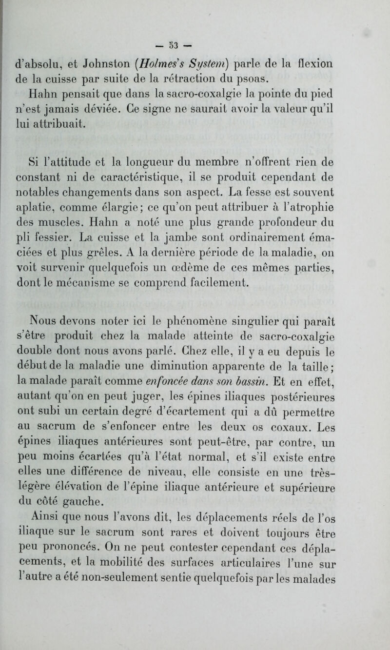 d’absolu, et Johnston [Holmes s System) parle de la flexion de la cuisse par suite de la rétraction du psoas. Habn pensait que dans la sacro-coxalgie la pointe du pied n’est jamais déviée. Ce signe ne saurait avoir la valeur qu’il lui attribuait. Si l’attitude et la longueur du membre n’offrent rien de constant ni de caractéristique, il se produit cependant de notables changements dans son aspect. La fesse est souvent aplatie, comme élargie; ce qu’on peut attribuer à l’atrophie des muscles. Hahn a noté une plus grande profondeur du pli fessier. La cuisse et la jambe sont ordinairement éma- ciées et plus grêles. A la dernière période de la maladie, on voit survenir quelquefois un œdème de ces mêmes parties, dont le mécanisme se comprend facilement. Nous devons noter ici le phénomène singulier qui paraît s’être produit chez la malade atteinte de sacro-coxalgie double dont nous avons parlé. Chez elle, il y a eu depuis le début de la maladie une diminution apparente de la taille ; la malade paraît comme enfoncée dans son bassin. Et en effet, autant qu’on en peut juger, les épines iliaques postérieures ont subi un certain degré d’écartement qui a dû permettre au sacrum de s’enfoncer entre les deux os coxaux. Les épines iliaques antérieures sont peut-être, par contre, un peu moins écartées qu’à l’état normal, et s’il existe entre elles une différence de niveau, elle consiste en une très- légère élévation de l’épine iliaque antérieure et supérieure du côté gauche. Ainsi que nous l’avons dit, les déplacements réels de l’os iliaque sur le sacrum sont rares et doivent toujours être peu prononcés. On ne peut contester cependant ces dépla- cements, et la mobilité des surfaces articulaires l’une sur l’autre a été non-seulement sentie quelquefois par les malades