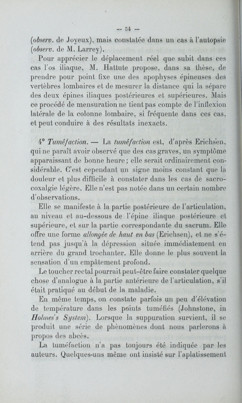 (<observ. de Joyeux), mais constatée dans un cas à l’autopsie [observ. de M. Larrey). Pour apprécier le déplacement réel que subit dans ces cas l’os iliaque, M. Hattute propose, dans sa thèse, de prendre pour point fixe une des apophyses épineuses des vertèbres lombaires et de mesurer la distance qui la sépare des deux épines iliaques postérieures et supérieures. Mais ce procédé de mensuration ne tient pas compte de l’inflexion latérale de la colonne lombaire, si fréquente dans ces cas, et peut conduire à des résultats inexacts. 4° Tuméfaction. — La tuméfaction est, d’après Erichsen, qui ne paraît avoir observé que des cas graves, un symptôme apparaissant de bonne heure ; elle serait ordinairement con- sidérable. C’est cependant un signe moins constant que la douleur et plus difficile à constater dans les cas de sacro- coxalgie légère. Elle n’est pas notée dans un certain nombre d’observations. Elle se manifeste à la partie postérieure de l’articulation, au niveau et au-dessous de l’épine iliaque postérieure et supérieure, et sur la partie correspondante du sacrum. Elle offre une forme allongée de haut en bas (Erichsen), et ne s’é- tend pas jusqu’à la dépression située immédiatement en arrière du grand trochanter. Elle donne le plus souvent la sensation d’un empâtement profond. Le toucher rectal pourrait peut-être faire constater quelque chose d’analogue à la partie antérieure de l’articulation, s’il était pratiqué au début de la maladie. En même temps, on constate parfois un peu d’élévation de température dans les points tuméfiés (Johnstone, in Holmes s System). Lorsque la suppuration survient, il se produit une série de phénomènes dont nous parlerons à propos des abcès. La tuméfaction n’a pas toujours été indiquée par les auteurs. Quelques-uns même ont insisté sur l’aplatissement