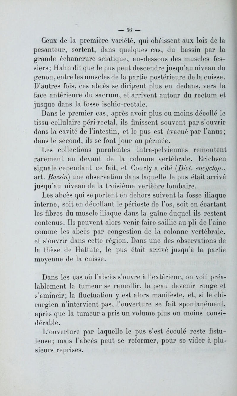 Ceux de la première variété, qui obéissent aux lois de la pesanteur, sortent, dans quelques cas, du bassin par la grande échancrure sciatique, au-dessous des muscles fes- siers; Hahn dit que le pus peut descendre jusqu’au niveau du genou, entre les muscles de la partie postérieure de la cuisse. D’autres fois, ces abcès se dirigent plus en dedans, vers la face antérieure du sacrum, et arrivent autour du rectum et jusque dans la fosse ischio-rectale. Dans le premier cas, après avoir plus ou moins décollé le tissu cellulaire péri-rectal, ils finissent souvent par s’ouvrir dans la cavité de l’intestin, et le pus est évacué par l’anus; dans le second, ils se font jour au périnée. Les collections purulentes intra-pelviennes remontent rarement au devant de la colonne vertébrale. Erichsen signale cependant ce fait, et Courty a cité (Dict. encyclop., art. Bassin) une observation dans laquelle le pus était arrivé jusqu’au niveau de la troisième vertèbre lombaire. Les abcès qui se portent en dehors suivent la fosse iliaque interne, soit en décollant le périoste de l’os, soit en écartant les fibres du muscle iliaque dans la gaine duquel ils restent contenus. Ils peuvent alors venir faire saillie au pli de l’aine comme les abcès par congestion de la colonne vertébrale, et s’ouvrir dans cette région. Dans une des observations de la thèse de Hattute, le pus était arrivé jusqu’à la partie moyenne de la cuisse. Dans les cas où l’abcès s’ouvre à l’extérieur, on voit préa- lablement la tumeur se ramollir, la peau devenir rouge et s’amincir; la fluctuation y est alors manifeste, et, si le chi- rurgien n’intervient pas, l’ouverture se fait spontanément, après que la tumeur a pris un volume plus ou moins consi- dérable. L’ouverture par laquelle le pus s’est écoulé reste fistu- leuse; mais l’abcès peut se reformer, pour se vider à plu- sieurs reprises.