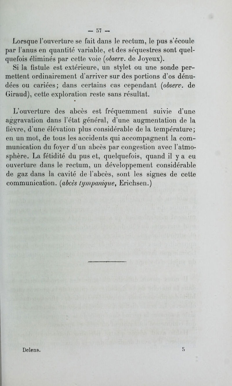 Lorsque l’ouverture se fait dans le rectum, le pus s’écoule par l’anus en quantité variable, et des séquestres sont quel- quefois éliminés par cette voie (observ. de Joyeux). Si la fistule est extérieure, un stylet ou une sonde per- mettent ordinairement d’arriver sur des portions d’os dénu- dées ou cariées; dans certains cas cependant (observ. de Giraud), cette exploration reste sans résultat. L’ouverture des abcès est fréquemment suivie d’une aggravation dans l’état général, d’une augmentation de la fièvre, d’une élévation plus considérable de la température; en un mot, de tous les accidents qui accompagnent la com- munication du foyer d’un abcès par congestion avec l’atmo- sphère. La fétidité du pus et, quelquefois, quand il y a eu ouverture dans le rectum, un développement considérable de gaz dans la cavité de l’abcès, sont les signes de cette communication. (abcès tympanique, Erichsen.) Delens.