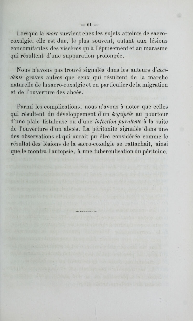 Lorsque la mort survient chez les sujets atteints de sacro- coxalgie, elle est due, le plus souvent, autant aux lésions concomitantes des viscères qu’à l’épuisement et au marasme qui résultent d’une suppuration prolongée. Nous n’avons pas trouvé signalés dans les auteurs à'acci- dents graves autres que ceux qui résultent de la marche naturelle de la sacro-coxalgie et en particulier de la migration et de l’ouverture des abcès. Parmi les complications, nous n’avons à noter que celles qui résultent du développement d’un érysipèle au pourtour d’une plaie fîstuleuse ou d’une infection purulente à la suite de l’ouverture d’un abcès. La péritonite signalée dans une des observations et qui aurait pu être considérée comme le résultat des lésions de la sacro-coxalgie se rattachait, ainsi que le montra l’autopsie, à une tuberculisation du péritoine.
