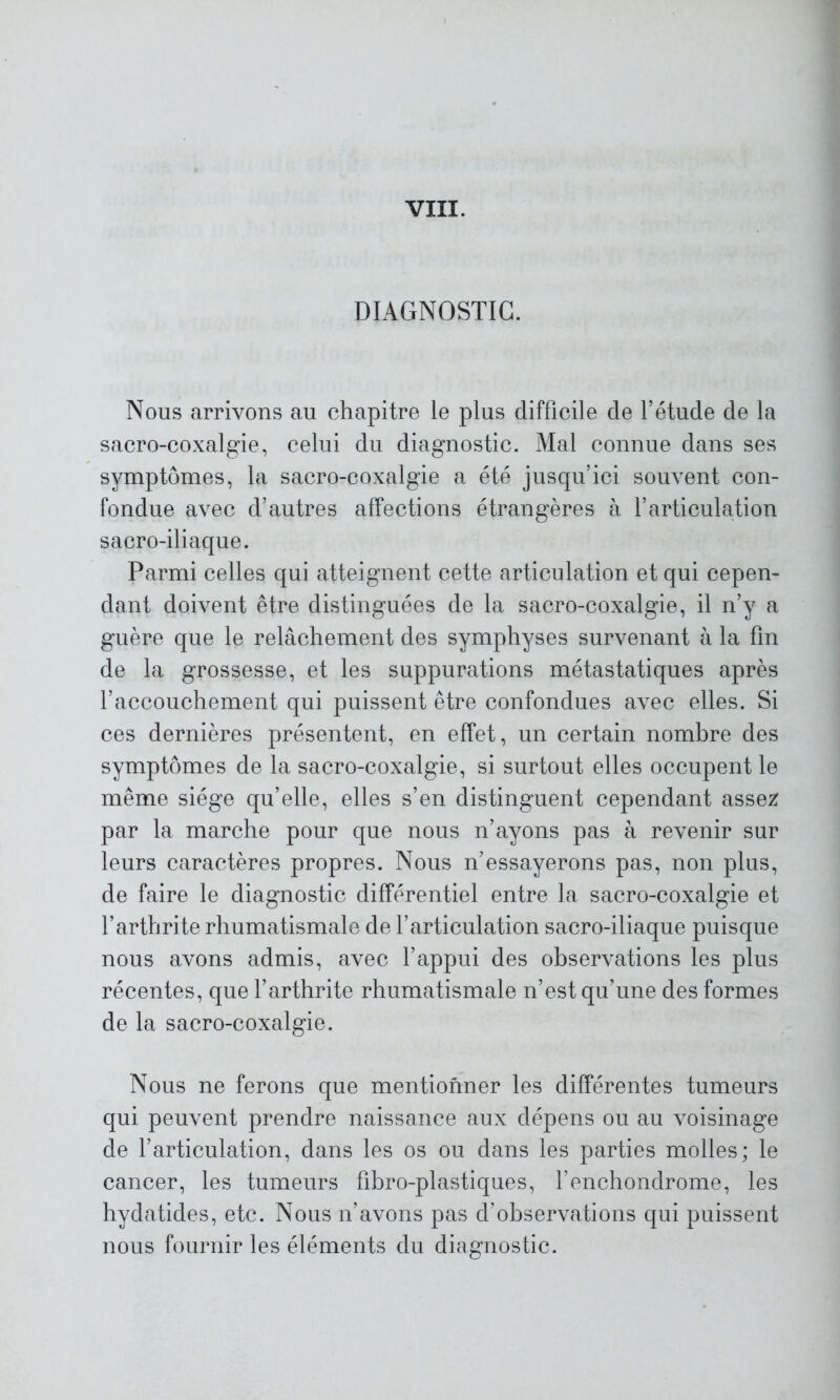 DIAGNOSTIC. Nous arrivons au chapitre le plus difficile de l’étude de la sacro-coxalgie, celui du diagnostic. Mal connue dans ses symptômes, la sacro-coxalgie a été jusqu’ici souvent con- fondue avec d’autres affections étrangères à l’articulation sacro-iliaque. Parmi celles qui atteignent cette articulation et qui cepen- dant doivent être distinguées de la sacro-coxalgie, il n’y a guère que le relâchement des symphyses survenant à la fin de la grossesse, et les suppurations métastatiques après l’accouchement qui puissent être confondues avec elles. Si ces dernières présentent, en effet, un certain nombre des symptômes de la sacro-coxalgie, si surtout elles occupent le même siège qu’elle, elles s’en distinguent cependant assez par la marche pour que nous n’ayons pas à revenir sur leurs caractères propres. Nous n’essayerons pas, non plus, de faire le diagnostic différentiel entre la sacro-coxalgie et l’arthrite rhumatismale de l’articulation sacro-iliaque puisque nous avons admis, avec l’appui des observations les plus récentes, que l’arthrite rhumatismale n’est qu’une des formes de la sacro-coxalgie. Nous ne ferons que mentionner les différentes tumeurs qui peuvent prendre naissance aux dépens ou au voisinage de l’articulation, dans les os ou dans les parties molles; le cancer, les tumeurs fibro-plastiques, l’enchondrome, les hydatides, etc. Nous n’avons pas d’observations qui puissent nous fournir les éléments du diagnostic.
