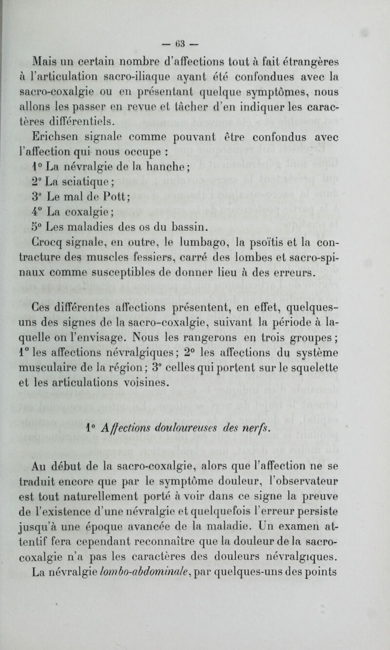 Mais un certain nombre d’affections tout à fait étrangères à l’articulation sacro-iliaque ayant été confondues avec la sacro-coxalgie ou en présentant quelque symptômes, nous allons les passer en revue et tâcher d’en indiquer les carac- tères différentiels. Erichsen signale comme pouvant être confondus avec l’affection qui nous occupe : 10 La névralgie de la hanche ; 2° La sciatique ; 3° Le mal de Pott; 4° La coxalgie; 5° Les maladies des os du bassin. Crocq signale, en outre, le lumbago, la psoïtis et la con- tracture des muscles fessiers, carré des lombes et sacro-spi- naux comme susceptibles de donner lieu à des erreurs. Ces différentes affections présentent, en effet, quelques- uns des signes de la sacro-coxalgie, suivant la période à la- quelle on l’envisage. Nous les rangerons en trois groupes ; 1° les affections névralgiques; 2° les affections du système musculaire de la région ; 3° celles qui portent sur le squelette et les articulations voisines. 1° Affections douloureuses des nerfs. Au début de la sacro-coxalgie, alors que l’affection ne se traduit encore que par le symptôme douleur, l’observateur est tout naturellement porté à voir dans ce signe la preuve de l’existence d’une névralgie et quelquefois l’erreur persiste jusqu’à une époque avancée de la maladie. Un examen at- tentif fera cependant reconnaître que la douleur delà sacro- coxalgie n’a pas les caractères des douleurs névralgiques. La névralgie lombo-abdominale, par quelques-uns des points