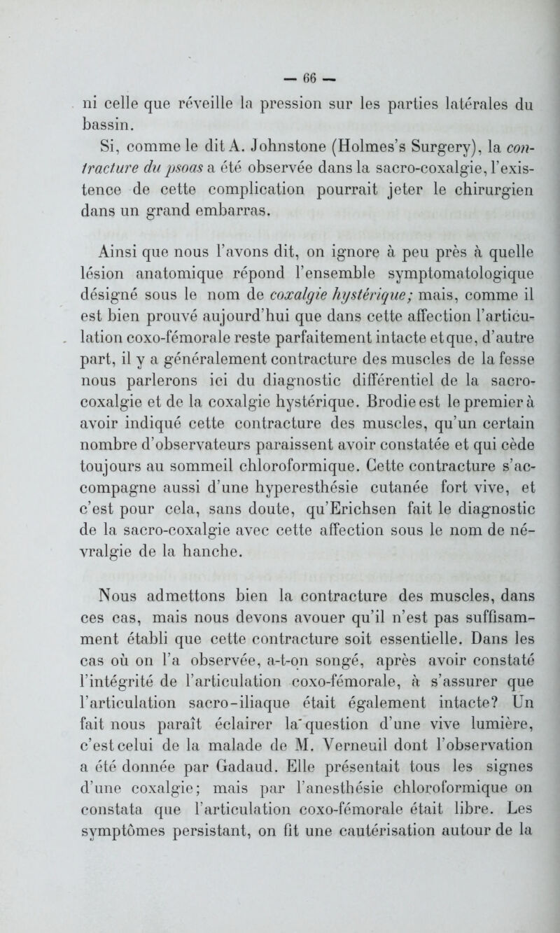 ni celle que réveille la pression sur les parties latérales du bassin. Si, comme le dit A. Johnstone (Holmes’s Surgery), la con- tracture du psoas a été observée dans la sacro-coxalgie, l’exis- tence de cette complication pourrait jeter le chirurgien dans un grand embarras. Ainsi que nous l’avons dit, on ignore à peu près à quelle lésion anatomique répond l’ensemble symptomatologique désigné sous le nom de coxalgie hystérique; mais, comme il est bien prouvé aujourd’hui que dans cette affection l’articu- lation coxo-fémorale reste parfaitement intacte et que, d’autre part, il y a généralement contracture des muscles de la fesse nous parlerons ici du diagnostic différentiel de la sacro- coxalgie et de la coxalgie hystérique. Brodieest le premier à avoir indiqué cette contracture des muscles, qu’un certain nombre d’observateurs paraissent avoir constatée et qui cède toujours au sommeil chloroformique. Cette contracture s’ac- compagne aussi d’une hyperesthésie cutanée fort vive, et c’est pour cela, sans doute, qu’Erichsen fait le diagnostic de la sacro-coxalgie avec cette affection sous le nom de né- vralgie de la hanche. Nous admettons bien la contracture des muscles, dans ces cas, mais nous devons avouer qu’il n’est pas suffisam- ment établi que cette contracture soit essentielle. Dans les cas où on l’a observée, a-t-on songé, après avoir constaté l’intégrité de l’articulation coxo-fémorale, à s’assurer que l’articulation sacro-iliaque était également intacte? Un fait nous paraît éclairer la'question d’une vive lumière, c’est celui de la malade de M. Verneuil dont l'observation a été donnée par Gadaud. Elle présentait tous les signes d’une coxalgie; mais par l’anesthésie chloroformique on constata que l’articulation coxo-fémorale était libre. Les symptômes persistant, on fit une cautérisation autour de la