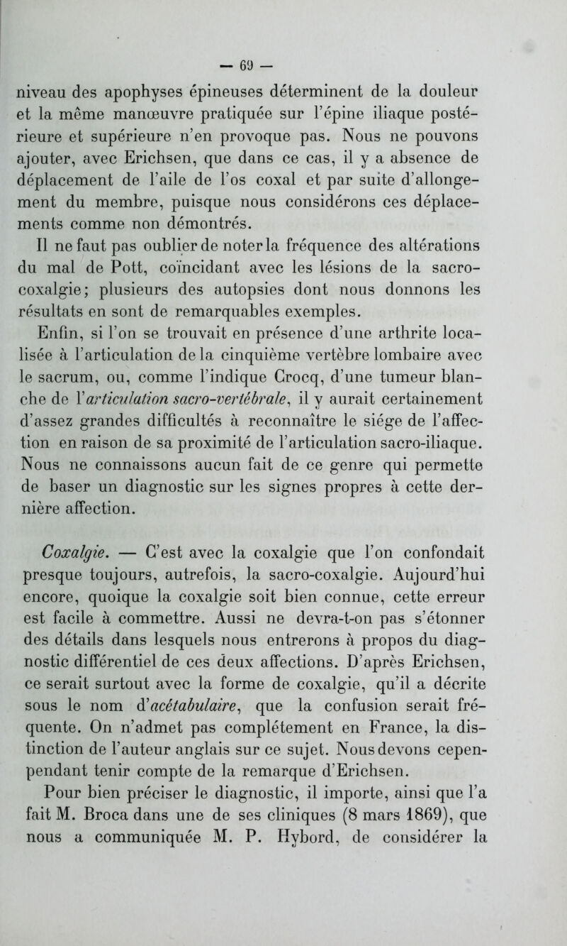 niveau des apophyses épineuses déterminent de la douleur et la même manœuvre pratiquée sur l’épine iliaque posté- rieure et supérieure n’en provoque pas. Nous ne pouvons ajouter, avec Erichsen, que dans ce cas, il y a absence de déplacement de l’aile de l’os coxal et par suite d’allonge- ment du membre, puisque nous considérons ces déplace- ments comme non démontrés. Il ne faut pas oublier de noter la fréquence des altérations du mal de Pott, coïncidant avec les lésions de la sacro- coxalgie; plusieurs des autopsies dont nous donnons les résultats en sont de remarquables exemples. Enfin, si l’on se trouvait en présence d’une arthrite loca- lisée à l’articulation delà cinquième vertèbre lombaire avec le sacrum, ou, comme l’indique Crocq, d’une tumeur blan- che de l’articulation sacro-veriébrale, il y aurait certainement d’assez grandes difficultés à reconnaître le siège de l’affec- tion en raison de sa proximité de l’articulation sacro-iliaque. Nous ne connaissons aucun fait de ce genre qui permette de baser un diagnostic sur les signes propres à cette der- nière affection. Coxalgie. — C’est avec la coxalgie que l’on confondait presque toujours, autrefois, la sacro-coxalgie. Aujourd’hui encore, quoique la coxalgie soit bien connue, cette erreur est facile à commettre. Aussi ne devra-t-on pas s’étonner des détails dans lesquels nous entrerons à propos du diag- nostic différentiel de ces deux affections. D’après Erichsen, ce serait surtout avec la forme de coxalgie, qu’il a décrite sous le nom d’ acé tabulaire, que la confusion serait fré- quente. On n’admet pas complètement en France, la dis- tinction de l’auteur anglais sur ce sujet. Nous devons cepen- pendant tenir compte de la remarque d’Erichsen. Pour bien préciser le diagnostic, il importe, ainsi que l’a fait M. Broca dans une de ses cliniques (8 mars 1869), que nous a communiquée M. P. Hvbord, de considérer la
