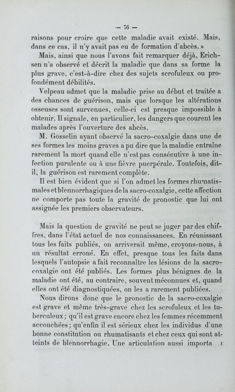 raisons pour croire que cette maladie avait existé. Mais, dans ce cas, il n’y avait pas eu de formation d’abcès. » Mais, ainsi que nous l’avons fait remarquer déjà, Erich- sen n’a observé et décrit la maladie que dans sa forme la plus grave, c’est-à-dire chez des sujets scrofuleux ou pro- fondément débilités. Velpeau admet que la maladie prise au début et traitée a des chances de guérison, mais que lorsque les altérations osseuses sont survenues, celle-ci est presque impossible à obtenir. Il signale, en particulier, les dangers que courent les malades après l’ouverture des abcès. M. Gosselin ayant observé la sacro-coxalgie dans une de ses formes les moins graves a pu dire que la maladie entraîne rarement la mort quand elle n’est pas consécutive à une in- fection purulente ou à une fièvre puerpérale. Toutefois, dit- il, la guérison est rarement complète. Il est bien évident que si l’on admet les formes rhumatis- males etblennorrhagiques delà sacro-coxalgie, cette affection ne comporte pas toute la gravité de pronostic que lui ont assignée les premiers observateurs. Mais la question de gravité ne peut se juger par des chif- fres, dans l’état actuel de nos connaissances. En réunissant tous les faits publiés, on arriverait même, croyons-nous, à un résultat erroné. En effet, presque tous les faits dans lesquels l’autopsie a fait reconnaître les lésions de la sacro- coxalgie ont été publiés. Les formes plus bénignes de la maladie ont été, au contraire, souvent méconnues et, quand elles ont été diagnostiquées, on les a rarement publiées. Nous dirons donc que le pronostic de la sacro-coxalgie est grave et même très-grave chez les scrofuleux et les tu- berculeux ; qu’il est grave encore chez les femmes récemment accouchées; qu’enfm il est sérieux chez les individus d’une bonne constitution ou rhumatisants et chez ceux qui sont at- teints de blennorrhagie. Une articulation aussi importa i:
