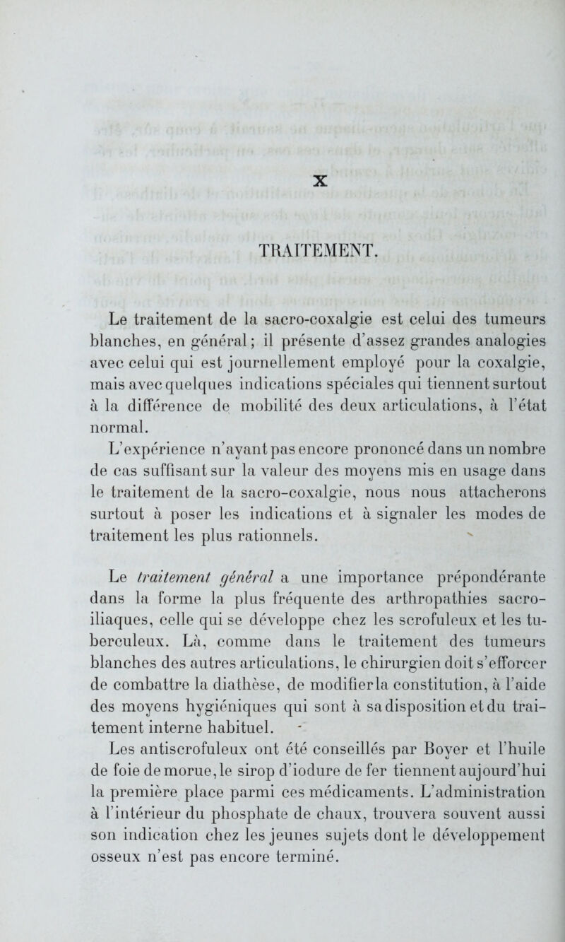 X TRAITEMENT. Le traitement de la sacro-coxalgie est celui des tumeurs blanches, en général; il présente d’assez grandes analogies avec celui qui est journellement employé pour la coxalgie, mais avec quelques indications spéciales qui tiennent surtout à la différence de mobilité des deux articulations, à l’état normal. L’expérience n’ayant pas encore prononcé dans un nombre de cas suffisant sur la valeur des moyens mis en usage dans le traitement de la sacro-coxalgie, nous nous attacherons surtout à poser les indications et à signaler les modes de traitement les plus rationnels. Le traitement général a une importance prépondérante dans la forme la plus fréquente des arthropathies sacro- iliaques, celle qui se développe chez les scrofuleux et les tu- berculeux. Là, comme dans le traitement des tumeurs blanches des autres articulations, le chirurgien doit s’efforcer de combattre la diathèse, de modifierla constitution, à l’aide des moyens hygiéniques qui sont à sa disposition et du trai- tement interne habituel. Les antiscrofuleux ont été conseillés par Boyer et l’huile de foie de morue, le sirop d’iodure de fer tiennent aujourd’hui la première place parmi ces médicaments. L’administration à l’intérieur du phosphate de chaux, trouvera souvent aussi son indication chez les jeunes sujets dont le développement osseux n’est pas encore terminé.