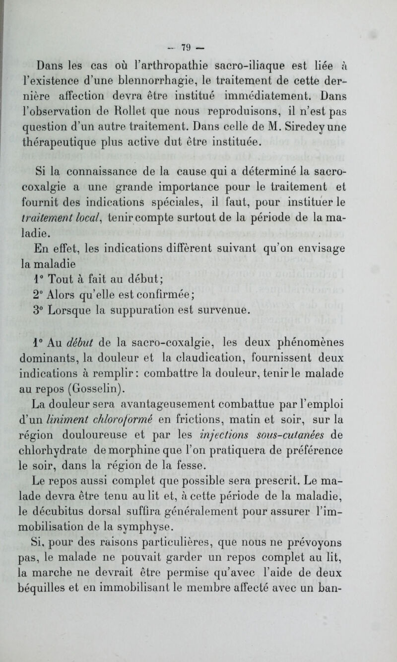 Dans les cas où l’arthropathie sacro-iliaque est liée à l’existence d’une blennorrhagie, le traitement de cette der- nière affection devra être institué immédiatement. Dans l’observation de Rollet que nous reproduisons, il n’est pas question d’un autre traitement. Dans celle de M. Siredeyune thérapeutique plus active dut être instituée. Si la connaissance de la cause qui a déterminé la sacro- coxalgie a une grande importance pour le traitement et fournit des indications spéciales, il faut, pour instituer le traitement local, tenir compte surtout de la période de la ma- ladie. En effet, les indications diffèrent suivant qu’on envisage la maladie 1° Tout à fait au début; 2° Alors qu’elle est confirmée; 3° Lorsque la suppuration est survenue. 1° Au début de la sacro-coxalgie, les deux phénomènes dominants, la douleur et la claudication, fournissent deux indications à remplir : combattre la douleur, tenir le malade au repos (Gosselin). La douleur sera avantageusement combattue par l’emploi d’un Uniment chloroformé en frictions, matin et soir, sur la région douloureuse et par les injections sous-cutanées de chlorhydrate de morphine que l’on pratiquera de préférence le soir, dans la région de la fesse. Le repos aussi complet que possible sera prescrit. Le ma- lade devra être tenu au lit et, à cette période de la maladie, le décubitus dorsal suffira généralement pour assurer l’im- mobilisation de la symphyse. Si, pour des raisons particulières, que nous ne prévoyons pas, le malade ne pouvait garder un repos complet au lit, la marche ne devrait être permise qu’avec l’aide de deux béquilles et en immobilisant le membre affecté avec un ban-