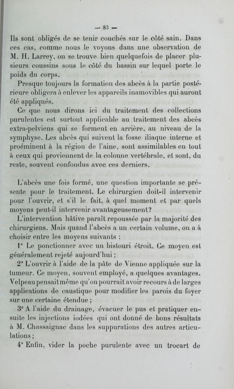 Ils sont obligés de se tenir couchés sur le côté sain. Dans ces cas, comme nous le voyons dans une observation de M. H. Larrey, on se trouve bien quelquefois de placer plu- sieurs coussins sous le côté du bassin sur lequel porte le poids du corps. Presque toujours la formation des abcès à la partie posté- rieure obligera à enlever les appareils inamovibles qui auront été appliqués. Ce que nous dirons ici du traitement des collections purulentes est surtout applicable au traitement des abcès extra-pelviens qui se forment en arrière, au niveau de la symphyse. Les abcès qui suivent la fosse iliaque interne et proéminent à la région de l’aine, sont assimilables en tout à ceux qui proviennent de la colonne vertébrale, et sont, du reste, souvent confondus avec ces derniers. L’abcès une fois formé, une question importante se pré- sente pour le traitement. Le chirurgien doit-il intervenir pour l’ouvrir, et s’il le fait, à quel moment et par quels moyens peut-il intervenir avantageusement? L’intervention hâtive paraît repoussée par la majorité des chirurgiens. Mais quand l’abcès a un certain volume, on a à choisir entre les moyens suivants : 1° Le ponctionner avec un bistouri étroit. Ce moyen est généralement rejeté aujourd’hui ; 2° L’ouvrir à l’aide de la pâte de Vienne appliquée sur la tumeur. Ce moyen, souvent employé, a quelques avantages. Velpeau pensait même qu’on pourrait avoir recours à de larges applications de caustique pour modifier les parois du foyer sur une certaine étendue ; 3° A l’aide du drainage, évacuer le pus et pratiquer en- suite les injections iodées qui ont donné de bons résultats à M. Chassaignac dans les suppurations des autres articu- lations ; 4° Enfin, vider la poche purulente avec un trocart de