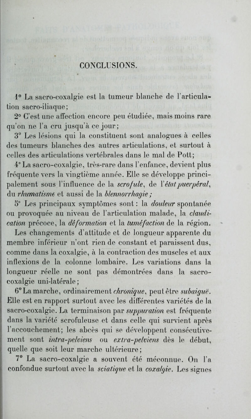 CONCLUSIONS. 1° La sacro-coxalgie est la tumeur blanche de l’articula- tion sacro-iliaque; 2° C’est une affection encore peu étudiée, mais moins rare qu’on ne l’a cru jusqu’à ce jour; 3° Les lésions qui la constituent sont analogues à celles des tumeurs blanches des autres articulations, et surtout à celles des articulations vertébrales dans le mal de Pott; 4° La sacro-coxalgie, très-rare dans l’enfance, devient plus fréquente vers la vingtième année. Elle se développe princi- palement sous l’influence de la scrofule, de Y état puerpéral, du rhumatisme et aussi de la blennorrhagie ; 5° Les principaux symptômes sont : la douleur spontanée ou provoquée au niveau de l’articulation malade, la claudi- cation précoce, la déformation et la tuméfaction de la région. Les changements d’attitude et de longueur apparente du membre inférieur n’ont rien de constant et paraissent dus, comme dans la coxalgie, à la contraction des muscles et aux inflexions de la colonne lombaire. Les variations dans la longueur réelle ne sont pas démontrées dans la sacro- coxalgie uni-latérale ; 6° La marche, ordinairement chronique, peut être subaiguë. Elle est en rapport surtout avec les différentes variétés de la sacro-coxalgie. La terminaison par suppuration est fréquente dans la variété scrofuleuse et dans celle qui survient après l’accouchement; les abcès qui se développent consécutive- ment sont intr a-pelviens ou extra-pelviens dès le début, quelle que soit leur marche ultérieure ; 7° La sacro-coxalgie a souvent été méconnue. On l’a confondue surtout avec la sciatique et la coxalgie. Les signes