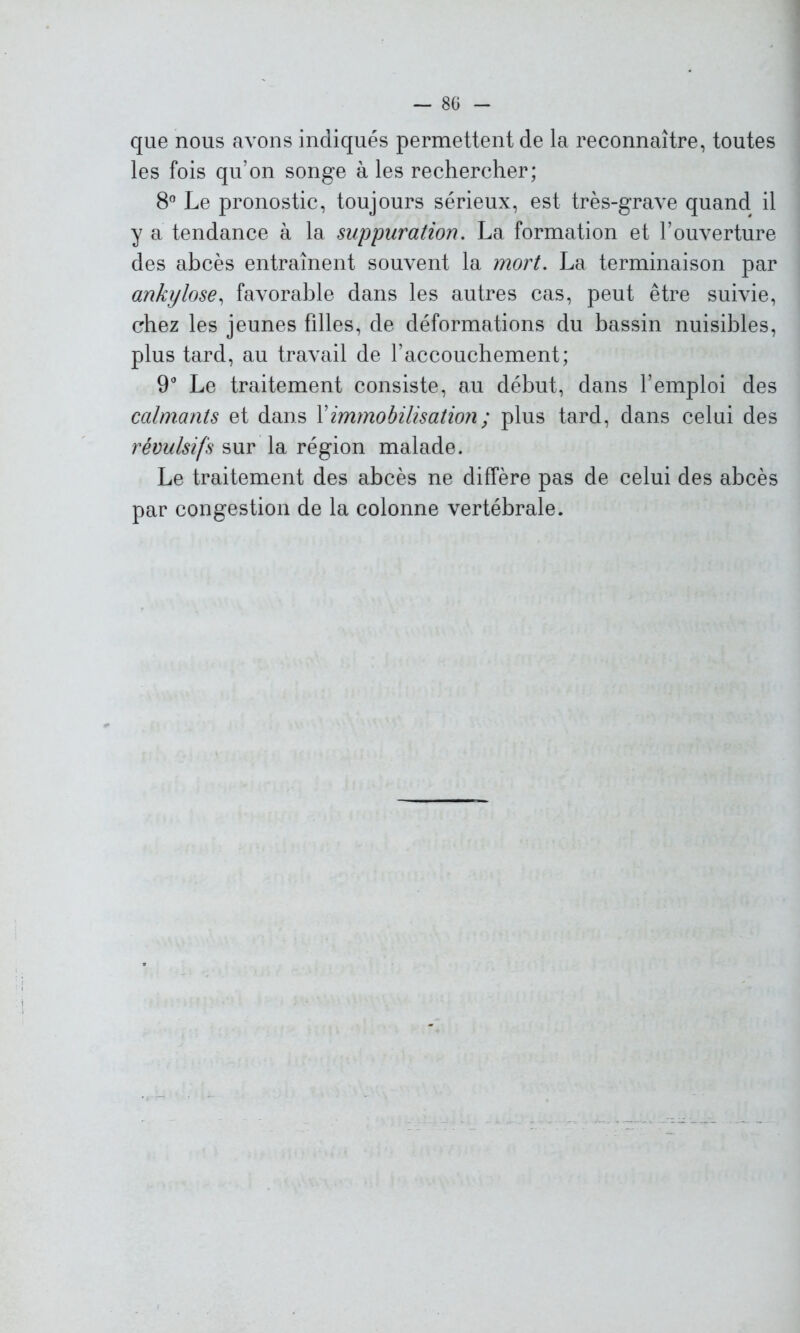 que nous avons indiqués permettent de la reconnaître, toutes les fois qu’on songe à les rechercher; 8° Le pronostic, toujours sérieux, est très-grave quand il y a tendance à la suppuration. La formation et l’ouverture des abcès entraînent souvent la mort. La terminaison par ankylosé, favorable dans les autres cas, peut être suivie, chez les jeunes filles, de déformations du bassin nuisibles, plus tard, au travail de l’accouchement; 9° Le traitement consiste, au début, dans l’emploi des calmants et dans l’immobilisation ; plus tard, dans celui des révulsifs sur la région malade. Le traitement des abcès ne diffère pas de celui des abcès par congestion de la colonne vertébrale.