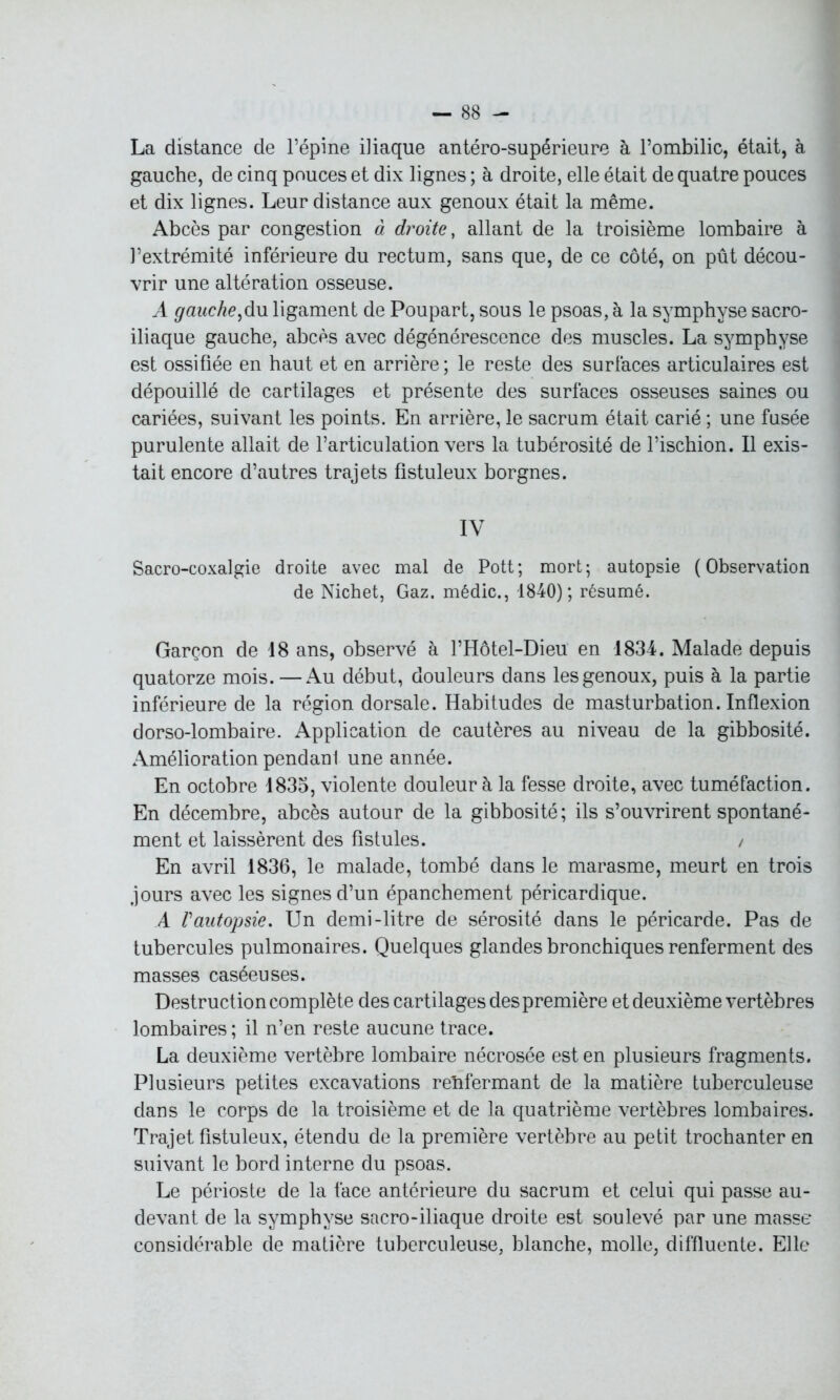 La distance de l’épine iliaque antéro-supérieure à l’ombilic, était, à gauche, de cinq pouces et dix lignes ; à droite, elle était de quatre pouces et dix lignes. Leur distance aux genoux était la même. Abcès par congestion à droite, allant de la troisième lombaire à l’extrémité inférieure du rectum, sans que, de ce côté, on pût décou- vrir une altération osseuse. A gauche,du. ligament de Poupart, sous le psoas, à la symphyse sacro- iliaque gauche, abcès avec dégénérescence des muscles. La symphyse est ossifiée en haut et en arrière; le reste des surfaces articulaires est dépouillé de cartilages et présente des surfaces osseuses saines ou cariées, suivant les points. En arrière, le sacrum était carié ; une fusée purulente allait de l’articulation vers la tubérosité de l’ischion. Il exis- tait encore d’autres trajets fistuleux borgnes. IV Sacro-coxalgie droite avec mal de Pott ; mort ; autopsie ( Observation de Nichet, Gaz. médic., 1840); résumé. Garçon de 18 ans, observé à l’Hôtel-Dieu en 1834. Malade depuis quatorze mois.—Au début, douleurs dans les genoux, puis à la partie inférieure de la région dorsale. Habitudes de masturbation. Inflexion dorso-lombaire. Application de cautères au niveau de la gibbosité. Amélioration pendant une année. En octobre 1833, violente douleur à la fesse droite, avec tuméfaction. En décembre, abcès autour de la gibbosité; ils s’ouvrirent spontané- ment et laissèrent des fistules. / En avril 1836, le malade, tombé dans le marasme, meurt en trois jours avec les signes d’un épanchement péricardique. A Vautopsie. Un demi-litre de sérosité dans le péricarde. Pas de tubercules pulmonaires. Quelques glandes bronchiques renferment des masses caséeuses. Destruction complète des cartilages des première et deuxième vertèbres lombaires ; il n’en reste aucune trace. La deuxième vertèbre lombaire nécrosée est en plusieurs fragments. Plusieurs petites excavations renfermant de la matière tuberculeuse dans le corps de la troisième et de la quatrième vertèbres lombaires. Trajet fistuleux, étendu de la première vertèbre au petit trochanter en suivant le bord interne du psoas. Le périoste de la face antérieure du sacrum et celui qui passe au- devant de la symphyse sacro-iliaque droite est soulevé par une masse considérable de matière tuberculeuse, blanche, molle, diffluente. Elle