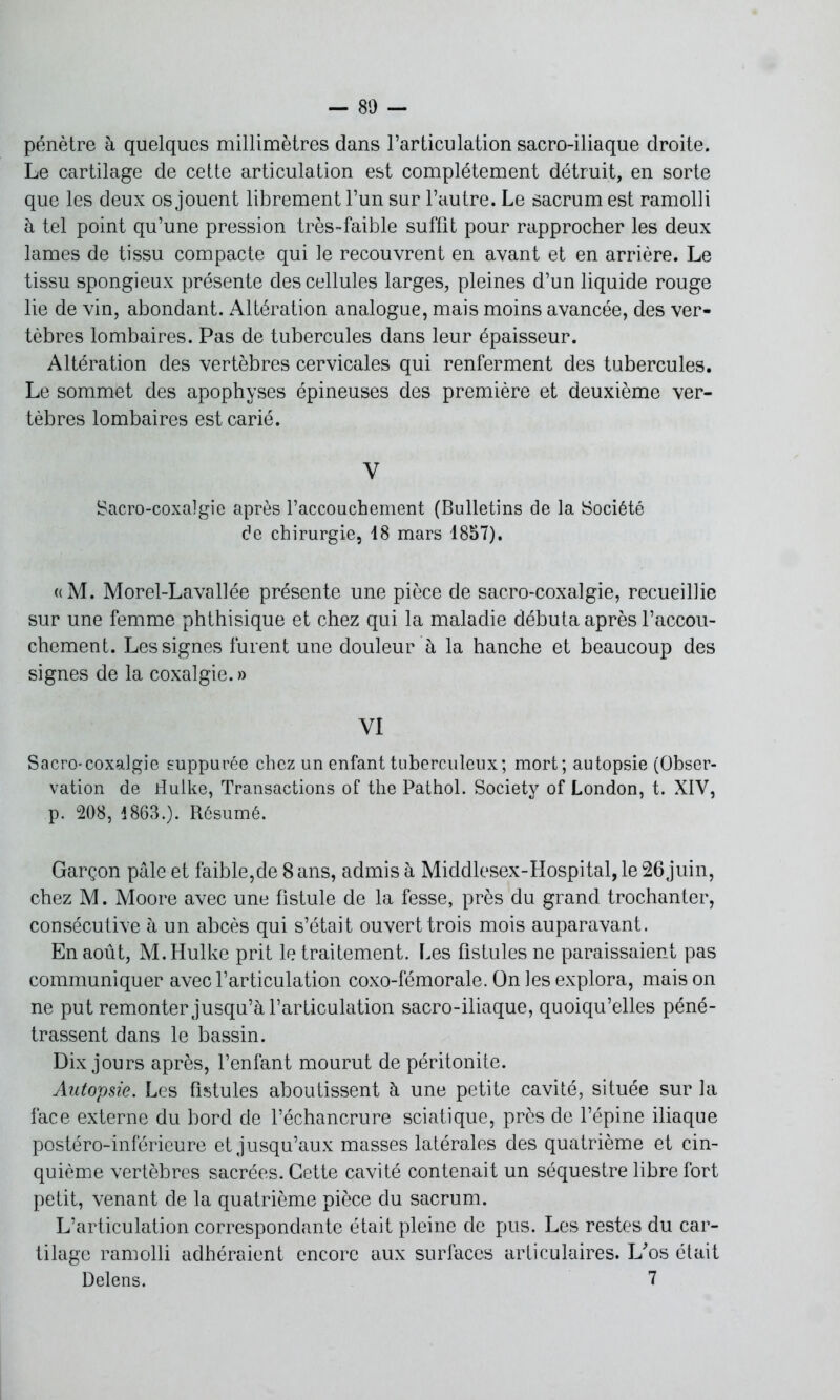 pénètre à quelques millimètres dans l’articulation sacro-iliaque droite. Le cartilage de cette articulation est complètement détruit, en sorte que les deux os jouent librement l’un sur l’autre. Le sacrum est ramolli à tel point qu’une pression très-faible suffit pour rapprocher les deux lames de tissu compacte qui le recouvrent en avant et en arrière. Le tissu spongieux présente des cellules larges, pleines d’un liquide rouge lie de vin, abondant. Altération analogue, mais moins avancée, des ver- tèbres lombaires. Pas de tubercules dans leur épaisseur. Altération des vertèbres cervicales qui renferment des tubercules. Le sommet des apophyses épineuses des première et deuxième ver- tèbres lombaires est carié. Y Sacro-coxalgie après l’accouchement (Bulletins de la Société de chirurgie, 18 mars 1857). «M. Morel-Lavallée présente une pièce de sacro-coxalgie, recueillie sur une femme phthisique et chez qui la maladie débuta après l’accou- chement. Les signes fui ent une douleur à la hanche et beaucoup des signes de la coxalgie. » VI Sacro-coxalgie suppurée chez un enfant tuberculeux; mort; autopsie (Obser- vation de dulke, Transactions of the Pathol. Society of London, t. XIV, p. 208, 1863.). Résumé. Garçon pâle et faible,de 8 ans, admis à Middlesex-Hospital, le 26 juin, chez M. Moore avec une fistule de la fesse, près du grand trochanter, consécutive à un abcès qui s’était ouvert trois mois auparavant. En août, M. Hulke prit le traitement. Les fistules ne paraissaient pas communiquer avec l’articulation coxo-fémorale. On les explora, mais on ne put remonter jusqu’à l’articulation sacro-iliaque, quoiqu’elles péné- trassent dans le bassin. Dix jours après, l’enfant mourut de péritonite. Autopsie. Les fistules aboutissent à une petite cavité, située sur la face externe du bord de l’échancrure sciatique, près de l’épine iliaque postéro-inférieure et jusqu’aux masses latérales des quatrième et cin- quième vertèbres sacrées. Cette cavité contenait un séquestre libre fort petit, venant de la quatrième pièce du sacrum. L’articulation correspondante était pleine de pus. Les restes du car- tilage ramolli adhéraient encore aux surfaces articulaires. L'os était Delens. 7