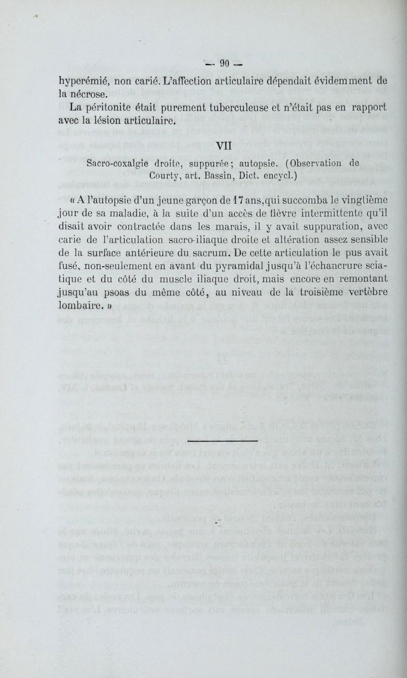 hvperémié, non carié. L’affection articulaire dépendait évidemment de la nécrose. La péritonite était purement tuberculeuse et n’était pas en rapport avec la lésion articulaire. YII Sacro-coxalgie droite, suppurée; autopsie. (Observation de Courty, art. Bassin, Dict. encycl.) « A l’autopsie d’un jeune garçon de 17 ans,qui succomba le vingtième jour de sa maladie, à la suite d’un accès de tièvre intermittente qu’il disait avoir contractée dans les marais, il y avait suppuration, avec carie de l’articulation sacro-iliaque droite et altération assez sensible de la surface antérieure du sacrum. De cette articulation le pus avait fusé, non-seulement en avant du pyramidal j usqu’à l’échancrure scia- tique et du côté du muscle iliaque droit, mais encore en remontant jusqu’au psoas du même côté, au niveau de la troisième vertèbre lombaire. »
