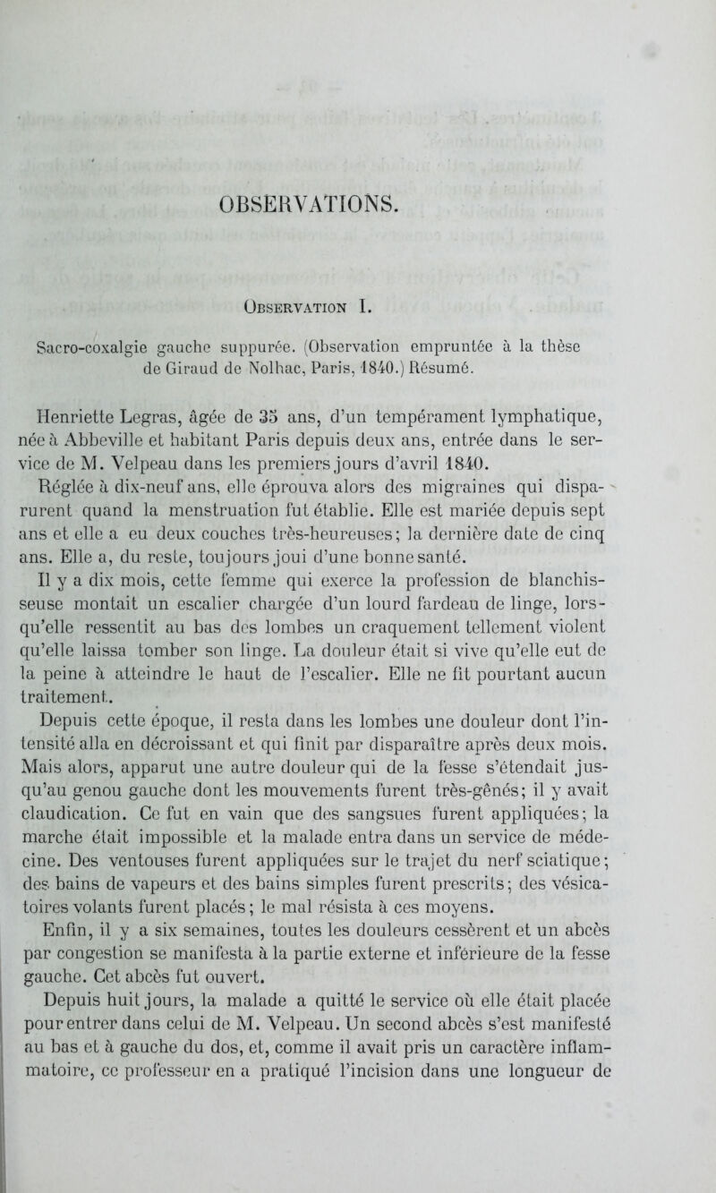 OBSERVATIONS. Observation I. Sacro-coxalgie gauche suppurée. (Observation empruntée à la thèse de Giraud de Nolhac, Paris, 1840.) Résumé. Henriette Legras, âgée de 35 ans, d’un tempérament lymphatique, née à Abbeville et habitant Paris depuis deux ans, entrée dans le ser- vice de M. Velpeau dans les premiers jours d’avril 1840. Réglée à dix-neuf ans, elle éprouva alors des migraines qui dispa- rurent quand la menstruation fut établie. Elle est mariée depuis sept ans et elle a eu deux couches très-heureuses; la dernière date de cinq ans. Elle a, du reste, toujours joui d’une bonne santé. Il y a dix mois, cette femme qui exerce la profession de blanchis- seuse montait un escalier chargée d’un lourd fardeau de linge, lors- qu’elle ressentit au bas des lombes un craquement tellement violent qu’elle laissa tomber son linge. La douleur était si vive qu’elle eut de la peine à atteindre le haut de l’escalier. Elle ne fit pourtant aucun traitement. Depuis cette époque, il resta dans les lombes une douleur dont l’in- tensité alla en décroissant et qui finit par disparaître après deux mois. Mais alors, apparut une autre douleur qui de la fesse s’étendait jus- qu’au genou gauche dont les mouvements furent très-gênés ; il y avait claudication. Ce fut en vain que des sangsues furent appliquées; la marche était impossible et la malade entra dans un service de méde- cine. Des ventouses furent appliquées sur le trajet du nerf sciatique; des bains de vapeurs et des bains simples furent prescrits ; des vésica- toires volants furent placés ; le mal résista à ces moyens. Enfin, il y a six semaines, toutes les douleurs cessèrent et un abcès par congestion se manifesta à la partie externe et inférieure de la fesse gauche. Cet abcès fut ouvert. Depuis huit jours, la malade a quitté le service où elle était placée pour entrer dans celui de M. Velpeau. Un second abcès s’est manifesté au bas et à gauche du dos, et, comme il avait pris un caractère inflam- matoire, ce professeur en a pratiqué l’incision dans une longueur de