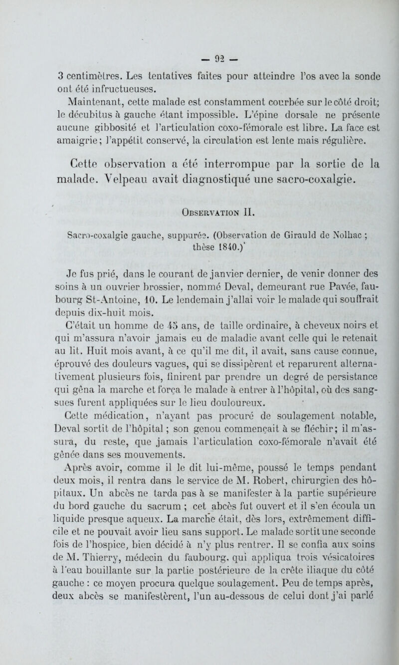 3 centimètres. Les tentatives faites pour atteindre l’os avec la sonde ont été infructueuses. Maintenant, cette malade est constamment courbée sur le côté droit; le décubitus à gauche étant impossible. L’épine dorsale ne présente aucune gibbosité et l’articulation coxo-fémorale est libre. La face est amaigrie; l’appétit conservé, la circulation est lente mais régulière. Cette observation a été interrompue par la sortie de la malade. Velpeau avait diagnostiqué une sacro-coxalgie. Observation II. Sacro-coxalgie gauche, suppures. (Observation de Girauld de Nolhac ; thèse 1840.)* Je fus prié, dans le courant de janvier dernier, de venir donner des soins à un ouvrier brossier, nommé Deval, demeurant rue Pavée, fau- bourg St-Antoine, 10. Le lendemain j’allai voir le malade qui souffrait depuis dix-huit mois. C’était un homme de 45 ans, de taille ordinaire, à cheveux noirs et qui m’assura n’avoir jamais eu de maladie avant celle qui le retenait au lit. Huit mois avant, à ce qu’il me dit, il avait, sans cause connue, éprouvé des douleurs vagues, qui se dissipèrent et reparurent alterna- tivement plusieurs fois, finirent par prendre un degré de persistance qui gêna la marche et força le malade h entrer h l’hôpital, où des sang- sues furent appliquées sur le lieu douloureux. Cette médication, n’ayant pas procuré de soulagement notable, Deval sortit de l’hôpital ; son genou commençait à se fléchir; il m’as- sura, du reste, que jamais l’articulation coxo-fémorale n’avait été gênée dans ses mouvements. Après avoir, comme il le dit lui-même, poussé le temps pendant deux mois, il rentra dans le service de M. Robert, chirurgien des hô- pitaux. Un abcès ne tarda pas à se manifester à la partie supérieure du bord gauche du sacrum ; cet abcès fut ouvert et il s’en écoula un liquide presque aqueux. La marche était, dès lors, extrêmement diffi- cile et ne pouvait avoir lieu sans support. Le malade sortit une seconde fois de l’hospice, bien décidé à n’y plus rentrer. Il se confia aux soins de M. Thierry, médecin du faubourg, qui appliqua trois vésicatoires à l'eau bouillante sur la partie postérieure de la crête iliaque du côté gauche : ce moyen procura quelque soulagement. Peu de temps après, deux abcès se manifestèrent, l’un au-dessous de celui dont j’ai parlé