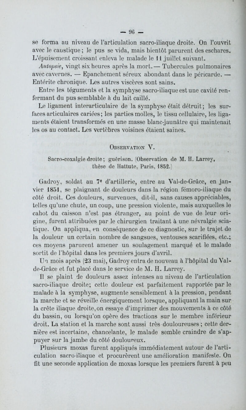 se forma au niveau de l’articulation sacro-iliaque droite. On l’ouvrit avec le caustique ; le pus se vida, mais bientôt parurent des eschares. L’épuisement croissant enleva le malade le i l juillet suivant. Autopsie, vingt six heures après la mort.— Tubercules pulmonaires avec cavernes. — Epanchement séreux abondant dans le péricarde. — Entérite chronique. Les autres viscères sont sains. Entre les téguments et la symphyse sacro-iliaque est une cavité ren- fermant du pus semblable à du lait caillé. Le ligament interarticulaire de la symphyse était détruit; les sur- faces articulaires cariées; les parties molles, le tissu cellulaire, les liga- ments étaient transformés en une masse blanc-jaunâtre qui maintenait les os au contact. Les vertèbres voisines étaient saines. Observation V. Sacro-coxalgie droite ; guérison. (Observation de M. H. Larrey, thèse de Hattute, Paris, 1852.) Gadroy, soldat au 7e d’artillerie, entre au Val-de-Grâce, en jan- vier 1851, se plaignant de douleurs dans la région fémoro-iliaque du côté droit. Ces douleurs, survenues, dit-il, sans causes appréciables, telles qu’une chute, un coup, une pression violente, mais auxquelles le cahot du caisson n’est pas étranger, au point de vue de leur ori- gine, furent attribuées par le chirurgien traitant à une névralgie scia- tique. On appliqua, en conséquence de ce diagnostic, sur le trajet de la douleur un certain nombre de sangsues, ventouses scarifiées, etc.; ces moyens parurent amener un soulagement marqué et le malade sortit de l’hôpital dans les premiers jours d’avril. Un mois après (23 mai), Gadroy entra de nouveau à l’hôpital du Val- de-Grâce et fut placé dans le service de M. H. Larrey. Il se plaint de douleurs assez intenses au niveau de l’articulation sacro-iliaque droite; cette douleur est parfaitement rapportée par le malade à la symphyse, augmente sensiblement à la pression, pendant la marche et se réveille énergiquement lorsque, appliquant la main sur la crête iliaque droite, on essaye d’imprimer des mouvements à ce côté du bassin, ou lorsqu’on opère des tractions sur le membre inférieur droit. La station et la marche sont aussi très douloureuses ; cette der- nière est incertaine, chancelante, le malade semble craindre de s’ap- puyer sur la jambe du côté douloureux. Plusieurs moxas furent appliqués immédiatement autour de l’arti- culation sacro iliaque et procurèrent une amélioration manifeste. On fit une seconde application de moxas lorsque les premiers furent à peu