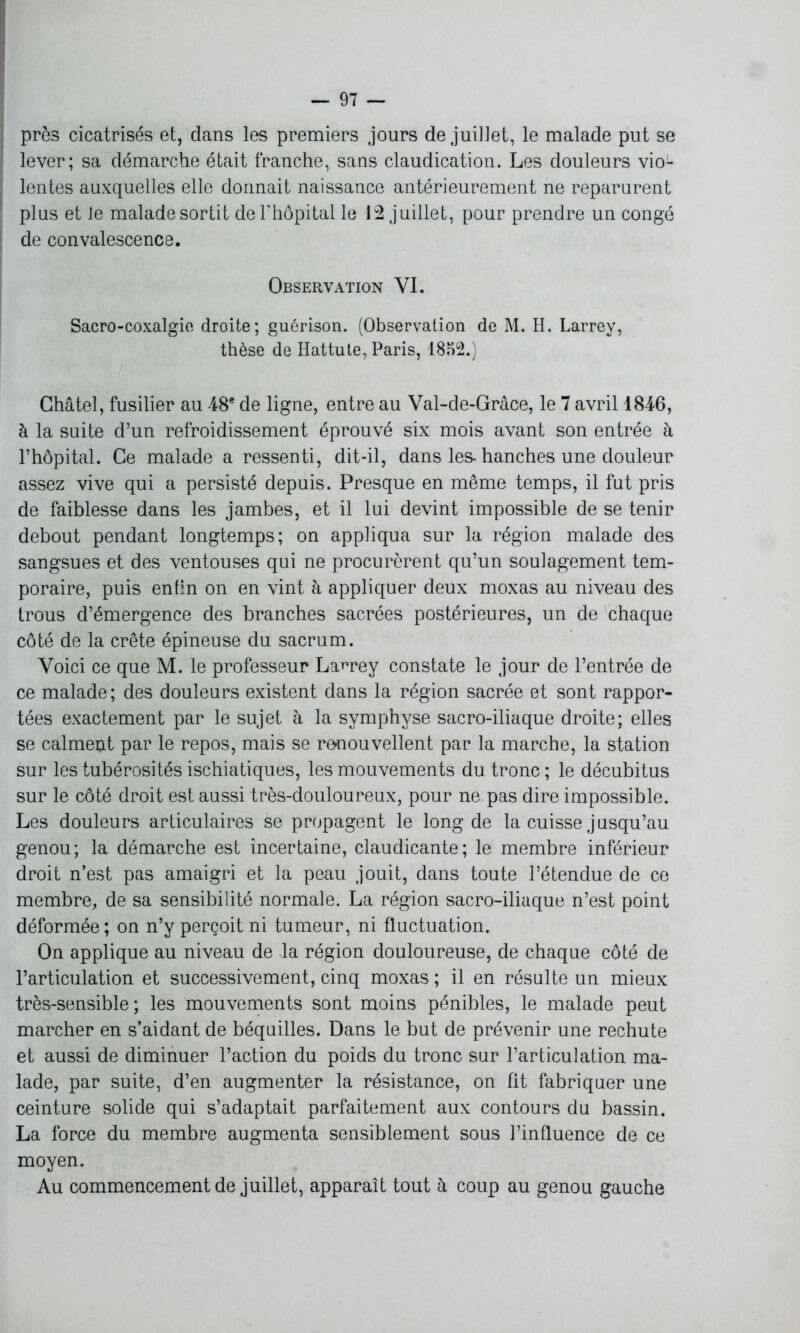 près cicatrisés et, dans les premiers jours de juillet, le malade put se l lever; sa démarche était franche, sans claudication. Les douleurs vioL | lentes auxquelles elle donnait naissance antérieurement ne reparurent plus et le malade sortit de 1?hôpital le 12 juillet, pour prendre un congé de convalescence. Observation VI. Sacro-coxalgie droite; guérison. (Observation de M. H. Larrey, thèse de Hattute, Paris, 1852.) Châtel, fusilier au 48e de ligne, entre au Val-de-Grâce, le 7 avril 1846, à la suite d’un refroidissement éprouvé six mois avant son entrée à l’hôpital. Ce malade a ressenti, dit-il, dans les- hanches une douleur assez vive qui a persisté depuis. Presque en même temps, il fut pris de faiblesse dans les jambes, et il lui devint impossible de se tenir debout pendant longtemps; on appliqua sur la région malade des sangsues et des ventouses qui ne procurèrent qu’un soulagement tem- poraire, puis enfin on en vint à appliquer deux moxas au niveau des trous d’émergence des branches sacrées postérieures, un de chaque côté de la crête épineuse du sacrum. Voici ce que M. le professeur Larrey constate le jour de l’entrée de ce malade; des douleurs existent dans la région sacrée et sont rappor- tées exactement par le sujet à la symphyse sacro-iliaque droite; elles se calment par le repos, mais se renouvellent par la marche, la station sur les tubérosités ischiatiques, les mouvements du tronc ; le décubitus sur le côté droit est aussi très-douloureux, pour ne pas dire impossible. Les douleurs articulaires se propagent le long de la cuisse jusqu’au genou; la démarche est incertaine, claudicante; le membre inférieur droit n’est pas amaigri et la peau jouit, dans toute l’étendue de ce membre, de sa sensibilité normale. La région sacro-iliaque n’est point déformée; on n’y perçoit ni tumeur, ni fluctuation. On applique au niveau de la région douloureuse, de chaque côté de l’articulation et successivement, cinq moxas ; il en résulte un mieux très-sensible; les mouvements sont moins pénibles, le malade peut marcher en s’aidant de béquilles. Dans le but de prévenir une rechute et aussi de diminuer l’action du poids du tronc sur l’articulation ma- lade, par suite, d’en augmenter la résistance, on fit fabriquer une ceinture solide qui s’adaptait parfaitement aux contours du bassin. La force du membre augmenta sensiblement sous l’influence de ce moyen. Au commencement de juillet, apparaît tout à coup au genou gauche