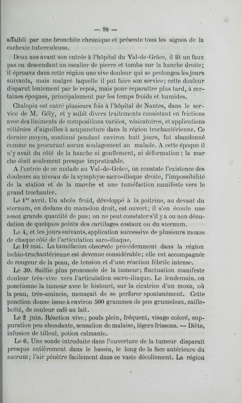 affaibli par une bronchite chronique et présente tous les signes de la cachexie tuberculeuse. Deux ans avant son entrée à l’hôpital du Val-de-Grâce, il fit un faux pas en descendant un escalier de pierre et tomba sur la hanche droite; il éprouva dans cette région une vive douleur qui se prolongea les jours suivants, mais malgré laquelle il put faire son service; cette douleur disparut lentement par le repos, mais pour reparaître plus tard, h cer- taines époques, principalement par les temps froids et humides. Ghalopin est entré plusieurs fois à l’hôpital de Nantes, dans le ser- vice de M. Gély, et y subit divers traitements consistant en frictions avec desliniments de compositions variées, vésicatoires, et applications réitérées d’aiguilles à acupuncture dans la région trochantérienne. Ce dernier moyen, continué pendant environ huit jours, fut abandonné comme ne procurant aucun soulagement au malade. A cette époque il n’y avait du côté de la hanche ni gonflement, ni déformation ; la mar che était seulement presque impraticable. A l’entrée de ce malade au Val-de-Grâce, on constate l’existence des douleurs au niveau de la symphyse sacro-iliaque droite, l’impossibilité de la station et de la marche et une tuméfaction manifeste vers le grand trochanter. Le 1er avril. Un abcès froid, développé à la poitrine, au devant du sternum, en dedans du mamelon droit, est ouvert; il s’en écoule une assez grande quantité de pus; on ne peut constater s’il y a ou non dénu- dation de quelques points des cartilages costaux ou du sternum. Le 4, et les jours suivants, application successive de plusieurs moxas de chaque côté de l’articulation saro-iliaque. Le 10 mai. La tuméfacion observée précédemment dans la région ischio-trochantérienne est devenue considérable; elle est accompagnée de rougeur de la peau, de tension et d’une réaction fébrile intense. Le 30. Saillie plus prononcée de la tumeur; fluctuation manifeste douleur très-vive vers l’articulation sacro-iliaque. Le lendemain, on ponctionne la tumeur avec le bistouri, sur la cicatrice d’un moxa; où la peau, très-amincie, menaçait de se perforer spontanément. Cette ponction donne issue à environ 500 grammes de pus grumeleux, caille- botté, de couleur café au lait. Le 2 juin. Réaction vive; pouls plein, fréquent, visage coloré, sup- puration peu abondante, sensation de malaise, légers frissons. — Diète, infusion de tilleul, potion calmante. Le 6. Une sonde introduite dans l’ouverture de la tumeur disparaît presque entièrement dans le bassin, le long de la face antérieure du sacrum ; l’air pénètre facilement dans ce vaste décollement. La région