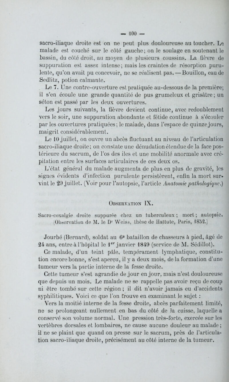 sacro-iliaque droite est on ne peut plus douloureuse au toucher. Le malade est couché sur le côté gauche; on le soulage en soutenant le bassin, du côté droit, au moyen de plusieurs coussins. La fièvre de suppuration est assez intense ; mais les craintes de résorption puru- lente, qu’on avait pu concevoir, ne se réalisent pas. — Bouillon, eau de Sedlitz, potion calmante. Le 7. Une contre-ouverture est pratiquée au-dessous de la première; il s’en écoule une grande quantité de pus grumeleux et grisâtre; un séton est passé par les deux ouvertures. Les jours suivants, la fièvre devient continue, avec redoublement vers le soir, une suppuration abondante et fétide continue à s’écouler par les ouvertures pratiquées; le malade, dans l’espace de quinze jours, maigrit considérablement. Le 10 juillet, on ouvre un abcès fluctuant au niveau de l’articulation sacro-iliaque droite; on constate une dénudation étendue de la face pos- térieure du sacrum, de l’os des iles et une mobilité anormale avec cré- pitation entre les surfaces articulaires de ces deux os. L’état général du malade augmenta de plus en plus de gravité, les signes évidents d’infection purulente persistèrent, enfin la mort sur- vint le 29 juillet. (Voir pour l’autopsie, l’article Anatomie pathologique.) Observation IX. Sacro-coxalgie droite suppurée chez un tuberculeux ; mort ; autopsie. (Observation de M. le D1 Weiss, thèse de Hattute, Paris, 1852.) Jourbé (Bernard), soldat au 6e bataillon de chasseurs à pied, âgé de 24 ans, entre à l’hôpital le 1er janvier 1849 (service de M. Sédillot). Ce malade, d’un teint pâle, tempérament lymphatique, constitu- tion encore bonne, s’est aperçu, il y a deux mois, de la formation d’une tumeur vers la partie interne de la fesse droite. Cette tumeur s’est agrandie de jour en jour, mais n’est douloureuse que depuis un mois. Le malade ne se rappelle pas avoir reçu de coup ni être tombé sur cette région ; il dit n’avoir jamais eu d’accidents syphilitiques. Voici ce que l’on trouve en examinant le sujet : Vers la moitié interne de la fesse droite, abcès parfaitement limité, ne se prolongeant nullement en bas du côté de la cuisse, laquelle a conservé son volume normal. Une pression très-forte, exercée sur les vertèbres dorsales et lombaires, ne cause aucune douleur au malade ; il ne se plaint que quand on presse sur le sacrum, près de l’articula- tion sacro-iliaque droite, précisément au côté interne de la tumeur.