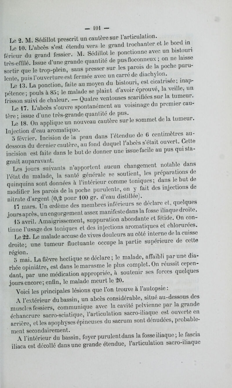 Le 2 M. Sédillot prescrit un cautère sur l’articulation. Le 10. L’abcès s’est étendu vers le grand trochanter et ee bordhn férieur du grand fessier. M. Sédillot le ponctionne avec un bistouri très-effilé. Issue d’une grande quantité de pus floconneux ; on no la s sortir que le trop-plein, sans presser sur les parois de U poche p lente, puis l’ouverture est fermée avec un carre de diachylon. Le 13. La ponction, faite au moyen du bistouri, est cica risée ; inap- pétence; pouls à 83; le malade se plaint d’avoir éprouvé: la vedte un frisson suivi de chaleur. - Quatre ventouses scanhees sur la tumeur. Le 17. L’abcès s’ouvre spontanément au voisinage du premier cau- tère ; issue d’une très-grande quantité de pus. tumeur Le 18. On applique un nouveau cautère sur le sommet de la tum . Injection d’eau aromatique. „Q„timatres au- 8 février. Incision de la peau dans 1 étendue de dessous du dernier cautère, au fond duquel 1 abcès s était ouvert. Cett incision est faite dans le but de donner une issue facile au pus quista- 8tLe^jours suivants n’apportent aucun changement notable dans l’état du malade, la santé générale se soutient, les prépara ions e quinquina sont données à l’intérieur comme toniques; dans le but de modifier les parois de la poche purulente, on y fait des injections e nitrate d’argent (0,2 pour 100 gr. d’eau distillée). , 17 mars. Un œdème des membres inférieurs se déclaré et, quelques joursaprès, unengorgement assez manifestedansla fosse iliaque^droite. 15 avril. Amaigrissement, suppuration abondante et fetide. On co tinue l’usage des toniques et des injections aromatiques et chlorurées. Le 22. Le malade accuse de vives douleurs au côté interne de la cuisse droite; une tumeur fluctuante occupe la partie supérieure de cette 'Tmai. La fièvre hectique se déclare; le malade, affaibli par une dia- rhée opiniâtre, est dans le marasme le plus complet. On réussit cepen- dant, par une médication appropriée, à soutenir ses forces quelques jours encore*, enfin, le malade meurt le -0. Voici les principales lésions que l’on trouve à l’autopsie : A l’extérieur du bassin, un abcès considérable, situé au-dessous des muscles fessiers, communique avec la cavité pelvienne par la grande échancrure sacro-sciatique, l’articulation sacro-iliaque est ouverte en arrière, et les apophyses épineuses du sacrum sont dénudées, probable- ment secondairement. „ . A l’intérieur du bassin, foyer purulentdans la fosse iliaque ; le fascia iliaca est décollé dans une grande étendue, l’articulation sacro-iliaque