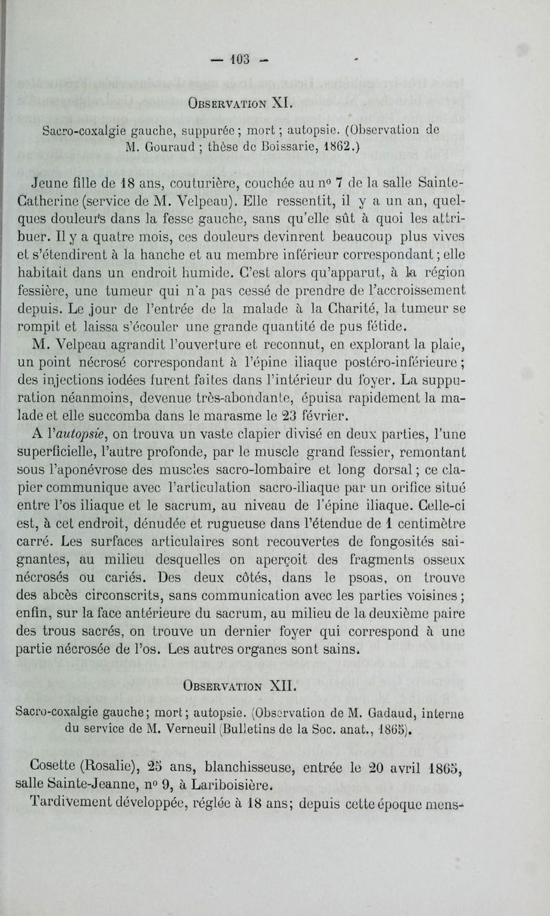 Observation XI. Sacro-coxalgie gauche, suppurée; mort; autopsie. (Observation de M. Gouraud ; thèse de Boissarie, 1862.) Jeune fille de 18 ans, couturière, couchée au n° 7 de la salle Sainte- Catherine (service de M. Velpeau). Elle ressentit, il y a un an, quel- ques douleufis dans la fesse gauche, sans qu’elle sût à quoi les attri- buer. Il y a quatre mois, ces douleurs devinrent beaucoup plus vives et s’étendirent à la hanche et au membre inférieur correspondant ; elle habitait dans un endroit humide. C’est alors qu’apparut, à la région fessière, une tumeur qui n'a pas cessé de prendre de ^accroissement depuis. Le jour de l’entrée de la malade à la Charité, la tumeur se rompit et laissa s’écouler une grande quantité de pus fétide. M. Velpeau agrandit l’ouverture et reconnut, en explorant la plaie, un point nécrosé correspondant à l’épine iliaque postéro-inférieure ; des injections iodées furent faites dans l’intérieur du foyer. La suppu- ration néanmoins, devenue très-abondante, épuisa rapidement la ma- lade et elle succomba dans le marasme le 23 février. A l'autopsie, on trouva un vaste clapier divisé en deux parties, l’une superficielle, l’autre profonde, par le muscle grand fessier, remontant sous l’aponévrose des muscles sacro-lombaire et long dorsal ; ce cla- pier communique avec l’articulation sacro-iliaque par un orifice situé entre l’os iliaque et le sacrum, au niveau de l’épine iliaque. Celle-ci est, à cet endroit, dénudée et rugueuse dans l’étendue de 1 centimètre carré. Les surfaces articulaires sont recouvertes de fongosités sai- gnantes, au milieu desquelles on aperçoit des fragments osseux nécrosés ou cariés. Des deux côtés, dans le psoas, on trouve des abcès circonscrits, sans communication avec les parties voisines ; enfin, sur la face antérieure du sacrum, au milieu de la deuxième paire des trous sacrés, on trouve un dernier foyer qui correspond à une partie nécrosée de l’os. Les autres organes sont sains. Observation XII. Sacro-coxalgie gauche; mort; autopsie. (Observation de M. Gadaud, interne du service de M. Verneuil (Bulletins de la Soc. anat., 1865). Cosette (Rosalie), 25 ans, blanchisseuse, entrée le 20 avril 1865, salle Sainte-Jeanne, n° 9, à Lariboisière. Tardivement développée, réglée à 18 ans; depuis cette époque mens-