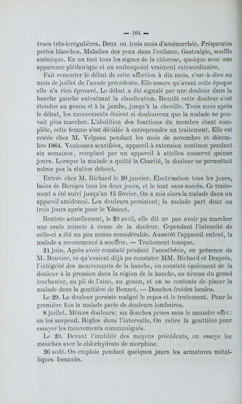 trues très-irrégulières. Deux ou trois mois d’aménorrhée. Fréquentes pertes blanches. Maladies des yeux dans l’enfance. Gastralgie, souffle anémique. En un mot tous les signes de la chlorose, quoique avec une apparence pléthorique et un embonpoint vraiment extraordinaire. Fait remonter le début de cette affection à dix mois, c’est-à-dire au mois de juillet de l’année précédente. Elle assure qu’avant cette époque elle n’a rien éprouvé. Le début a été signalé par une douleur dans la hanche gauche entraînant la claudication. Bientôt cette douleur s’est étendue au genou et à la jambe, jusqu’à la cheville. Trois mois après le début, les mouvements étaient si douloureux que la malade ne pou- vait plus marcher. L’abolition des fonctions du membre étant com- plète, cette femme s’est décidée à entreprendre un traitement. Elle est restée chez M. Velpeau pendant les mois de novembre et décem- bre 1864. Ventouses scaritiées, appareil à extension continue pendant six semaines, remplacé par un appareil à attelles conservé quinze jours. Lorsque la malade a quitté la Charité, la douleur ne permettait même pas la station debout. Entrée chez M. Richard le 20 janvier. Électrisation tous les jours, bains de Baréges tous les deux jours, et le tout sans succès. Ce traite- ment a été suivi jusqu’au 15 février. On a mis alors la malade dans un appareil amidonné. Les douleurs persistent; la malade part deux ou trois jours après pour le Vésinet. Rentrée actuellement, le 20 avril, elle dit ne pas avoir pu marcher une seule minute à cause de la douleur. Cependant l’intensité de celle-ci a été un peu moins considérable. Aussitôt l’appareil enlevé, la malade a recommencé à souffrir. — Traitement tonique. 24 juin. Après avoir constaté pendant l’anesthésie, en présence de M. Bouvier, ce qu’avaient déjà pu constater MM. Richard et Després, l’intégrité des mouvements de la hanche, on constate également de la douleur à la pression dans la région de la hanche, au niveau du grand trochanter, au pli de l'aine, au genou, et on se contente de placer la malade dans la gouttière de Bonnet. — Douches froides locales. Le 29. La douleur persiste malgré le repos et le traitement. Pour la première fois la malade parle de douleurs lombaires. 8 juillet. Mêmes douleurs; six douches prises sans le moindre effet: on les suspend. Règles dans l’intervalle. On retire la gouttière pour essayer les mouvements communiqués. Le 20. Devant l’inutilité des moyens précédents, on essaye les mouches avec le chlorhydrate de morphine. 26 août. On emploie pendant quelques jours les armatures métal- liques. Insuccès.