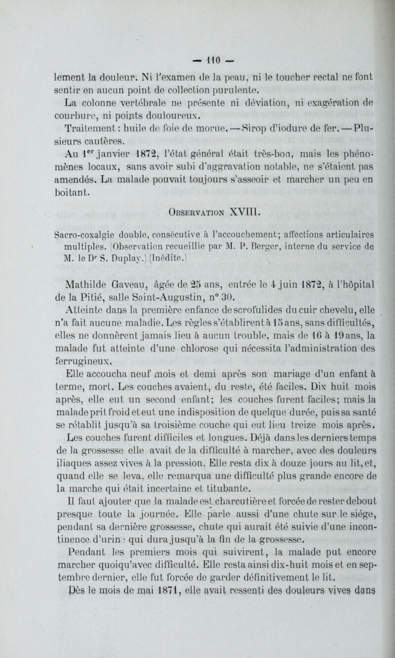 lement la douleur. Ni l'examen de la peau, ni le toucher rectal ne font sentir en aucun point de collection purulente. La colonne vertébrale ne présente ni déviation, ni exagération de courbure, ni points douloureux. Traitement : huile de foie de morue. — Sirop d’iodure de fer. — Plu- sieurs cautères. Au 1er janvier 1872, l’état général était très-bon, mais les phéno- mènes locaux, sans avoir subi d’aggravation notable, ne s’étaient pas amendés. La malade pouvait toujours s’asseoir et marcher un peu en boitant. Observation XVIII. Sacro-coxalgie double, consécutive à l’accouchement; alfections articulaires multiples. (Observation recueillie par M. P. Berger, interne du service de M. le Dr S. Duplav.) (Inédite.ï Mathilde Gaveau, âgée de 25 ans, entrée le 4 juin 1872, à l’hôpital de la Pitié, salle Saint-Augustin, n° 30. Atteinte dans la première enfance de scrofulides du cuir chevelu, elle n’a fait aucune maladie. Les règles s’établirent à 15 ans, sans difficultés, elles ne donnèrent jamais lieu à aucun trouble, mais de 16 à 19 ans, la malade fut atteinte d’une chlorose qui nécessita l’administration des ferrugineux. Elle accoucha neuf mois et demi après son mariage d’un enfant à terme, mort. Les couches avaient, du reste, été faciles. Dix huit mois après, elle eut un second enfant; les couches furent faciles; mais la malade prit froid et eut une indisposition de quelque durée, puis sa santé se rétablit jusqu’à sa troisième couche qui eut lieu treize mois après. Les couches furent difficiles et longues. Déjà dans les derniers temps de la grossesse elle avait de la difficulté à marcher, avec des douleurs iliaques assez vives à la pression. Elle resta dix à douze jours au lit, et, quand elle se leva, elle remarqua une difficulté plus grande encore de la marche qui était incertaine et titubante. Il faut ajouter que la malade est charcutière et forcée de rester debout presque toute la journée. Elle parle aussi d’une chute sur le siège, pendant sa dernière grossesse, chute qui aurait été suivie d’une incon- tinence .d’urine qui dura jusqu’à la fin de la grossesse. Pendant les premiers mois qui suivirent, la malade put encore marcher quoiqu’avec difficulté. Elle resta ainsi dix-huit mois et en sep- tembre dernier, elle fut forcée de garder définitivement le lit. Dès le mois de mai 1871, elle qvait ressenti des douleurs vives dans