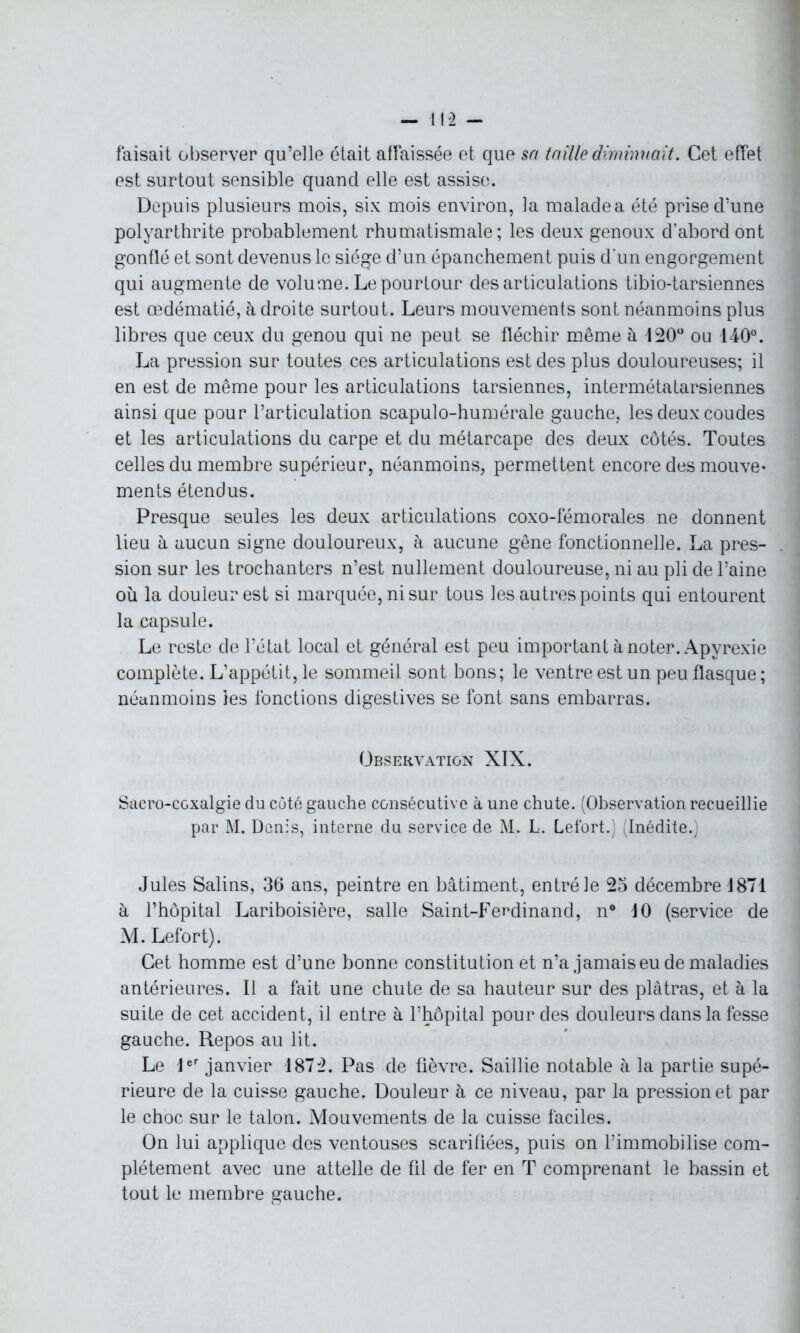 faisait observer qu’elle était affaissée et que sa taille diminuait. Cet effet est surtout sensible quand elle est assise. Depuis plusieurs mois, six mois environ, la malade a été prise d’une polyarthrite probablement rhumatismale; les deux genoux d’abord ont gonflé et sont devenus le siège d’un épanchement puis d'un engorgement qui augmente de volume. Le pourtour désarticulations tibio-tarsiennes est œdématié, à droite surtout. Leurs mouvements sont néanmoins plus libres que ceux du genou qui ne peut se fléchir même à 120° ou 140°. La pression sur toutes ces articulations est des plus douloureuses; il en est de même pour les articulations tarsiennes, intermétatarsiennes ainsi que pour l’articulation scapulo-humérale gauche, les deux coudes et les articulations du carpe et du métarcape des deux côtés. Toutes celles du membre supérieur, néanmoins, permettent encore des mouve- ments étendus. Presque seules les deux articulations coxo-fémorales ne donnent lieu à aucun signe douloureux, à aucune gêne fonctionnelle. La pres- sion sur les trochanters n’est nullement douloureuse, ni au pli de l’aine oii la douieurest si marquée, ni sur tous les autres points qui entourent la capsule. Le reste de l’état local et général est peu important à noter. Apyrexie complète. L’appétit, le sommeil sont bons; le ventre est un peu flasque ; néanmoins les fonctions digestives se font sans embarras. Observation XIX. Sacro-coxalgie du côté gauche consécutive à une chute. (Observation recueillie par M. Denis, interne du service de M. L. Lefort.) (Inédite.) Jules Salins, 36 ans, peintre en bâtiment, entré le 25 décembre 1871 à l’hôpital Lariboisière, salle Saint-Ferdinand, n° 10 (service de M. Lefort). Cet homme est d’une bonne constitution et n’a jamais eu de maladies antérieures. Il a fait une chute de sa hauteur sur des plâtras, et à la suite de cet accident, il entre à l’hôpital pour des douleurs dans la fesse gauche. Repos au lit. Le 1er janvier 1872. Pas de fièvre. Saillie notable à la partie supé- rieure de la cuisse gauche. Douleur à ce niveau, par la pression et par le choc sur le talon. Mouvements de la cuisse faciles. On lui applique des ventouses scarifiées, puis on l’immobilise com- plètement avec une attelle de fil de fer en T comprenant le bassin et tout le membre gauche.