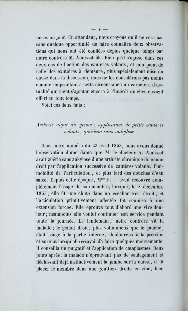 mises au jour. En attendant, nous croyons qu’il ne sera pas sans quelque opportunité de faire connaître deux observa- tions qui nous ont été confiées depuis quelque temps par notre confrère M. Amussat fils. Bien qu’il s’agisse dans ces deux cas de l’action des cautères volants, et non point de celle des exutoires à demeure, plus spécialement mise en cause dans la discussion, nous ne les considérons pas moins comme empruntant à cette circonstance un caractère d’ac- tualité qui vient s’ajouter encore à l’intérêt qu’elles eussent offert en tout temps. Voici ces deux faits : Arthrite aiguë du genou ; application de petits cautères volants ; guérison sans ankylosé. Dans notre numéro du 23 avril 1853, nous avons donné l’observation d’une dame que M. le docteur A. Amussat avait guérie sans ankylosé d’une arthrite chronique du genou droit par l’application successive de cautères volants, l’im- mobilité de l’articulation, et plus tard des douches d’eau salée. Depuis cette époque, Mme F... avait recouvré com- plètement l’usage de son membre, lorsque’, le 8 décembre 1853, elle fit une chute dans un escalier très-étroit, et l’articulation primitivement affectée fut soumise à une extension forcée. Elle éprouva tout d’abord une vive dou- leur ; néanmoins elle voulut continuer son service pendant toute la journée. Le lendemain , notre confrère vit la malade; le genou droit, plus volumineux que le gauche, était rouge à la partie interne, douloureux à la pression et surtout lorsqu’elle essayait de faire quelques mouvements. 11 conseilla un purgatif et l’application de cataplasmes. Deux jours après, la malade n’éprouvant pas de soulagement et fléchissant déjà instinctivement la jambe sur la cuisse, il fit placer le membre dans une gouttière droite en zinc, bien