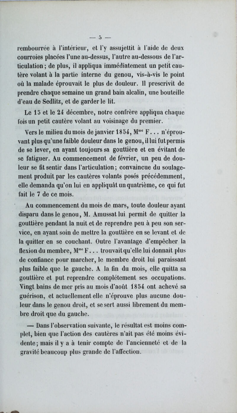 rembourrée à l’intérieur, et l’y assujettit à l’aide de deux courroies placées l’une au-dessus, l’autre au-dessous de l’ar- ticulation ; de plus, il appliqua immédiatement un petit cau- tère volant à la partie interne du genou, vis-à-vis le point où la malade éprouvait le plus de douleur. Il prescrivit de prendre chaque semaine un grand bain alcalin, une bouteille d’eau de Sedlitz, et de garderie lit. Le 15 et le 24 décembre, notre confrère appliqua chaque fois un petit cautère volant au voisinage du premier. Vers le milieu du mois de janvier 1854, Mme F... n’éprou- vant plus qu’une faible douleur dans le genou, il lui fut permis de se lever, en ayant toujours sa gouttière et en évitant de se fatiguer. Au commencement de février, un peu de dou- leur se fit sentir dans l’articulation ; convaincue du soulage- ment produit par les cautères volants posés précédemment, elle demanda qu’on lui en appliquât un quatrième, ce qui fut fait le 7 de ce mois. Au commencement du mois de mars, toute douleur ayant disparu dans le genou, M. Amussatlui permit de quitter la gouttière pendant la nuit et de reprendre peu à peu son ser- vice, en ayant soin de mettre la gouttière en se levant et de la quitter en se couchant. Outre l’avantage d’empêcher la tlexiondu membre, MmeF... trouvait qu’elle lui donnait plus de confiance pour marcher, le membre droit lui paraissant plus faible que le gauche. A la fin du mois, elle quitta sa gouttière et put reprendre complètement ses occupations. Vingt bains de mer pris au mois d’août 1854 ont achevé sa guérison, et actuellement elle n’éprouve plus aucune dou- leur dans le genou droit, et se sert aussi librement du mem- bre droit que du gauche. — Dans l’observation suivante, le résultat est moins com- plet, bien que l’action des cautères n’ait pas été moins évi- dente ; mais il y a à tenir compte de l’ancienneté et de la gravité beaucoup plus grande de l’affection.